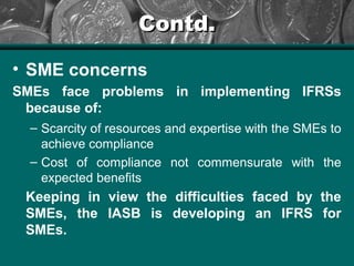 Contd.Contd.
• SME concerns
SMEs face problems in implementing IFRSs
because of:
– Scarcity of resources and expertise with the SMEs to
achieve compliance
– Cost of compliance not commensurate with the
expected benefits
Keeping in view the difficulties faced by the
SMEs, the IASB is developing an IFRS for
SMEs.
 