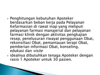 Penghitungan kebutuhan Apoteker 
berdasarkan beban kerja pada Pelayanan 
Kefarmasian di rawat inap yang meliputi 
pelayanan farmasi manajerial dan pelayanan 
farmasi klinik dengan aktivitas pengkajian 
resep, penelusuran riwayat penggunaan Obat, 
rekonsiliasi Obat, pemantauan terapi Obat, 
pemberian informasi Obat, konseling, 
edukasi dan visite 
 idealnya dibutuhkan tenaga Apoteker dengan 
rasio 1 Apoteker untuk 30 pasien. 
 