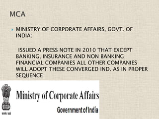  MINISTRY OF CORPORATE AFFAIRS, GOVT. OF
INDIA:
ISSUED A PRESS NOTE IN 2010 THAT EXCEPT
BANKING, INSURANCE AND NON BANKING
FINANCIAL COMPANIES ALL OTHER COMPANIES
WILL ADOPT THESE CONVERGED IND. AS IN PROPER
SEQUENCE
 