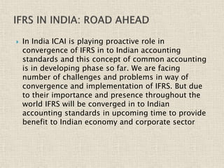  In India ICAI is playing proactive role in
convergence of IFRS in to Indian accounting
standards and this concept of common accounting
is in developing phase so far. We are facing
number of challenges and problems in way of
convergence and implementation of IFRS. But due
to their importance and presence throughout the
world IFRS will be converged in to Indian
accounting standards in upcoming time to provide
benefit to Indian economy and corporate sector
 