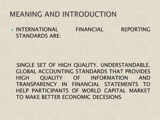  INTERNATIONAL FINANCIAL REPORTING
STANDARDS ARE:
SINGLE SET OF HIGH QUALITY. UNDERSTANDABLE.
GLOBAL ACCOUNTING STANDARDS THAT PROVIDES
HIGH QUALITY OF INFORMATION AND
TRANSPARENCY IN FINANCIAL STATEMENTS TO
HELP PARTICIPANTS OF WORLD CAPITAL MARKET
TO MAKE BETTER ECONOMIC DECESIONS
 