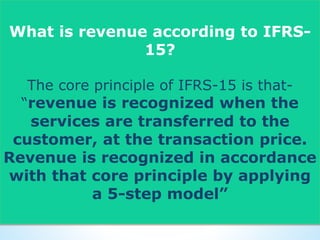 What is revenue according to IFRS-
15?
The core principle of IFRS-15 is that-
“revenue is recognized when the
services are transferred to the
customer, at the transaction price.
Revenue is recognized in accordance
with that core principle by applying
a 5-step model”
 