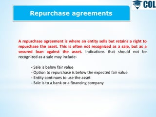 Repurchase agreements
A repurchase agreement is where an entity sells but retains a right to
repurchase the asset. This is often not recognized as a sale, but as a
secured loan against the asset. Indications that should not be
recognized as a sale may include-
- Sale is below fair value
- Option to repurchase is below the expected fair value
- Entity continues to use the asset
- Sale is to a bank or a financing company
 