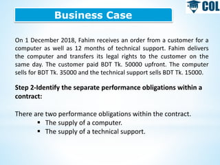 Business Case
On 1 December 2018, Fahim receives an order from a customer for a
computer as well as 12 months of technical support. Fahim delivers
the computer and transfers its legal rights to the customer on the
same day. The customer paid BDT Tk. 50000 upfront. The computer
sells for BDT Tk. 35000 and the technical support sells BDT Tk. 15000.
Step 2-Identify the separate performance obligations within a
contract:
There are two performance obligations within the contract.
 The supply of a computer.
 The supply of a technical support.
 