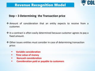 Revenue Recognition Model
Step – 3 Determining the Transaction price
 Amount of consideration that an entity expects to receive from a
customer.
 In a contract is often easily determined because customer agrees to pay a
fixed amount.
 Other issues entities must consider in case of determining transaction
price:
 Variable consideration
 Time value of money
 Noncash consideration
 Consideration paid or payable to customers
 