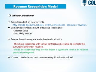 Revenue Recognition Model
 Variable Consideration
 Price dependent on future events-
May include discounts, rebates, credits, performance bonuses or royalties.
 Companies estimate amount of revenue to recognize-
Expected value
Most likely amount
 Companies only recognize variable consideration if –
- They have experience with similar contracts and are able to estimate the
cumulative amount of revenue.
- Based on experience they do not expect a significant reversal of revenue
previously recognized.
 If these criteria are not met, revenue recognition is constrained.
 