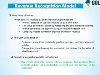 Revenue Recognition Model
 Time Value of Money
When contract involves a significant financing component-
• Interest accrued on consideration to be paid over time
• Fair value determine' either by measuring the consideration received
or by discounting the payment using an imputed interest rate.
• Company reports as interest expense or interest revenue
 Non-Cash Consideration
• Customers sometimes contribute goods or services, such as equipment
or labor.
• Companies generally recognize revenue on the basis of the fair value of
what is received.
 Consideration paid or payable to Customers
May include discounts, volume rebates, coupons, free products these
elements reduce the consideration received and the revenue to be
recognized.
 
