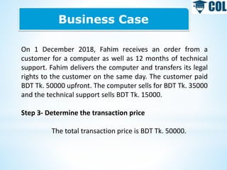Business Case
On 1 December 2018, Fahim receives an order from a
customer for a computer as well as 12 months of technical
support. Fahim delivers the computer and transfers its legal
rights to the customer on the same day. The customer paid
BDT Tk. 50000 upfront. The computer sells for BDT Tk. 35000
and the technical support sells BDT Tk. 15000.
Step 3- Determine the transaction price
The total transaction price is BDT Tk. 50000.
 