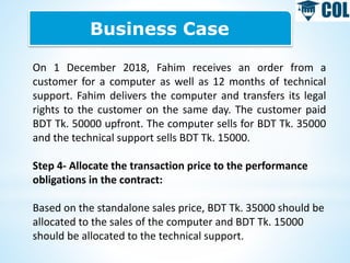 Business Case
On 1 December 2018, Fahim receives an order from a
customer for a computer as well as 12 months of technical
support. Fahim delivers the computer and transfers its legal
rights to the customer on the same day. The customer paid
BDT Tk. 50000 upfront. The computer sells for BDT Tk. 35000
and the technical support sells BDT Tk. 15000.
Step 4- Allocate the transaction price to the performance
obligations in the contract:
Based on the standalone sales price, BDT Tk. 35000 should be
allocated to the sales of the computer and BDT Tk. 15000
should be allocated to the technical support.
 