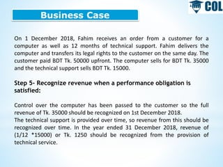 Business Case
On 1 December 2018, Fahim receives an order from a customer for a
computer as well as 12 months of technical support. Fahim delivers the
computer and transfers its legal rights to the customer on the same day. The
customer paid BDT Tk. 50000 upfront. The computer sells for BDT Tk. 35000
and the technical support sells BDT Tk. 15000.
Step 5- Recognize revenue when a performance obligation is
satisfied:
Control over the computer has been passed to the customer so the full
revenue of Tk. 35000 should be recognized on 1st December 2018.
The technical support is provided over time, so revenue from this should be
recognized over time. In the year ended 31 December 2018, revenue of
(1/12 *15000) or Tk. 1250 should be recognized from the provision of
technical service.
 