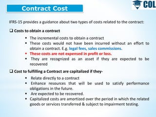 Contract Cost
IFRS-15 provides a guidance about two types of costs related to the contract:
 Costs to obtain a contract
 The incremental costs to obtain a contract
 These costs would not have been incurred without an effort to
obtain a contract. E.g. legal fees, sales commissions.
 These costs are not expensed in profit or loss.
 They are recognized as an asset if they are expected to be
recovered
 Cost to fulfilling a Contract are capitalized if they-
 Relate directly to a contract
 Enhance resources that will be used to satisfy performance
obligations in the future.
 Are expected to be recovered.
 Capitalized costs are amortized over the period in which the related
goods or services transferred & subject to impairment testing.
 