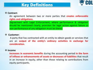 Key Definitions
 Contract:
An agreement between two or more parties that creates enforceable
rights and obligations.
(Agreement with Legal Enforcement, where performance & obligation
should be mentioned clearly, provision for legal action against failure or
non-performance of any obligation must be there)
 Customer:
A party that has contracted with an entity to obtain goods or services that
are an output of the entity’s ordinary activities in exchange for
consideration.
 Income
Increases in economic benefits during the accounting period in the form
of inflows or enhancements of assets or decreases of liabilities that result
in an increase in equity, other than those relating to contributions from
equity participants.
 