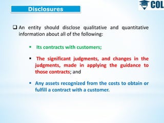 Disclosures
 An entity should disclose qualitative and quantitative
information about all of the following:
 Its contracts with customers;
 The significant judgments, and changes in the
judgments, made in applying the guidance to
those contracts; and
 Any assets recognized from the costs to obtain or
fulfill a contract with a customer.
 
