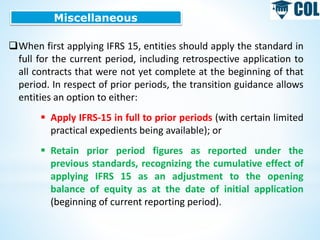 Miscellaneous
When first applying IFRS 15, entities should apply the standard in
full for the current period, including retrospective application to
all contracts that were not yet complete at the beginning of that
period. In respect of prior periods, the transition guidance allows
entities an option to either:
 Apply IFRS-15 in full to prior periods (with certain limited
practical expedients being available); or
 Retain prior period figures as reported under the
previous standards, recognizing the cumulative effect of
applying IFRS 15 as an adjustment to the opening
balance of equity as at the date of initial application
(beginning of current reporting period).
 
