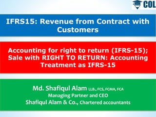 IFRS15: Revenue from Contract with
Customers
Accounting for right to return (IFRS-15);
Sale with RIGHT TO RETURN: Accounting
Treatment as IFRS-15
Md. Shafiqul Alam LLB., FCS, FCMA, FCA
Managing Partner and CEO
Shafiqul Alam & Co., Chartered accountants
 