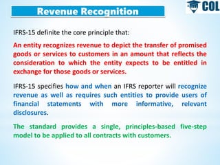 Revenue Recognition
IFRS-15 definite the core principle that:
An entity recognizes revenue to depict the transfer of promised
goods or services to customers in an amount that reflects the
consideration to which the entity expects to be entitled in
exchange for those goods or services.
IFRS-15 specifies how and when an IFRS reporter will recognize
revenue as well as requires such entities to provide users of
financial statements with more informative, relevant
disclosures.
The standard provides a single, principles-based five-step
model to be applied to all contracts with customers.
 