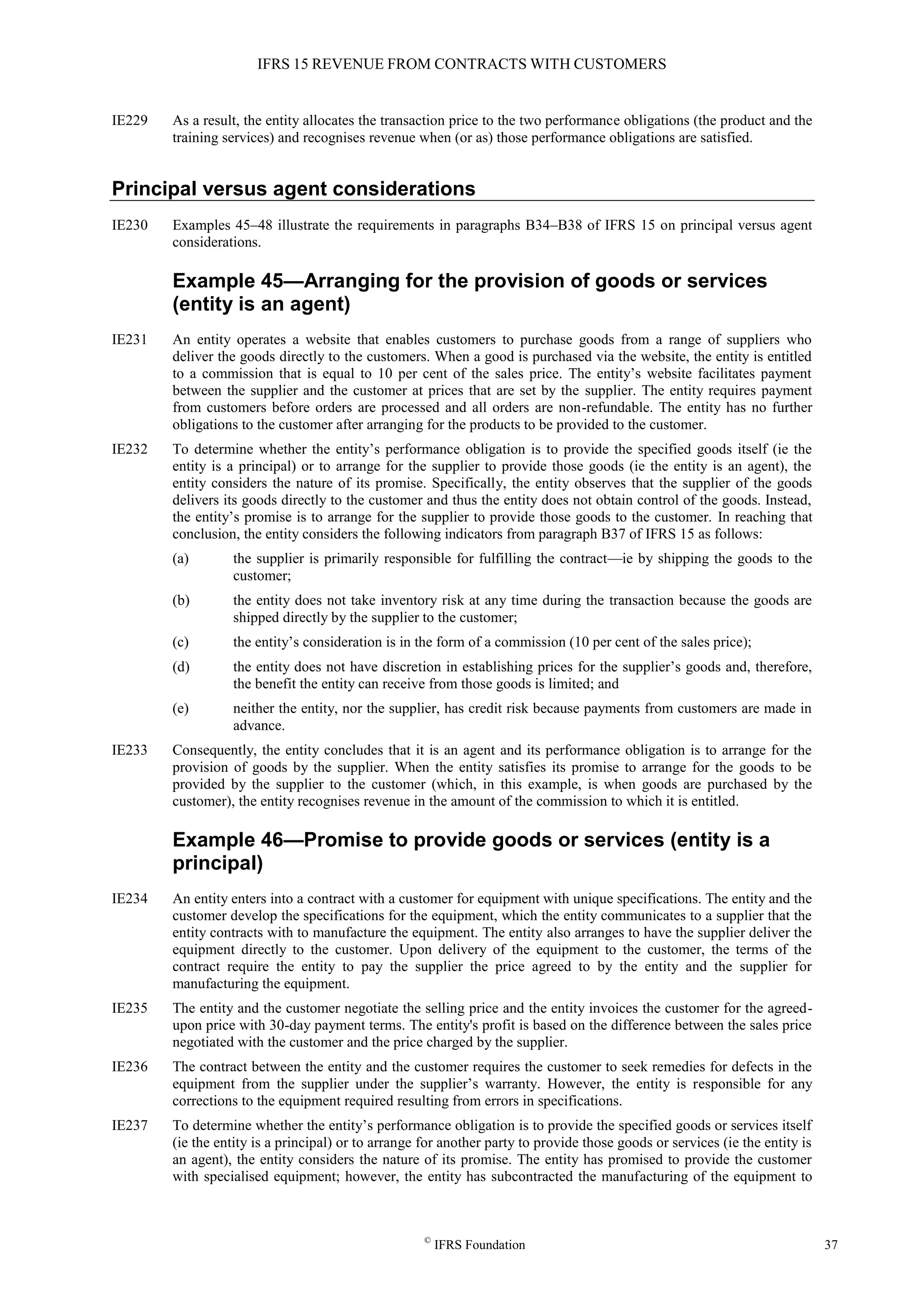 IFRS 15 REVENUE FROM CONTRACTS WITH CUSTOMERS
©
IFRS Foundation 37
IE229 As a result, the entity allocates the transaction price to the two performance obligations (the product and the
training services) and recognises revenue when (or as) those performance obligations are satisfied.
Principal versus agent considerations
IE230 Examples 45–48 illustrate the requirements in paragraphs B34–B38 of IFRS 15 on principal versus agent
considerations.
Example 45—Arranging for the provision of goods or services
(entity is an agent)
IE231 An entity operates a website that enables customers to purchase goods from a range of suppliers who
deliver the goods directly to the customers. When a good is purchased via the website, the entity is entitled
to a commission that is equal to 10 per cent of the sales price. The entity’s website facilitates payment
between the supplier and the customer at prices that are set by the supplier. The entity requires payment
from customers before orders are processed and all orders are non-refundable. The entity has no further
obligations to the customer after arranging for the products to be provided to the customer.
IE232 To determine whether the entity’s performance obligation is to provide the specified goods itself (ie the
entity is a principal) or to arrange for the supplier to provide those goods (ie the entity is an agent), the
entity considers the nature of its promise. Specifically, the entity observes that the supplier of the goods
delivers its goods directly to the customer and thus the entity does not obtain control of the goods. Instead,
the entity’s promise is to arrange for the supplier to provide those goods to the customer. In reaching that
conclusion, the entity considers the following indicators from paragraph B37 of IFRS 15 as follows:
(a) the supplier is primarily responsible for fulfilling the contract—ie by shipping the goods to the
customer;
(b) the entity does not take inventory risk at any time during the transaction because the goods are
shipped directly by the supplier to the customer;
(c) the entity’s consideration is in the form of a commission (10 per cent of the sales price);
(d) the entity does not have discretion in establishing prices for the supplier’s goods and, therefore,
the benefit the entity can receive from those goods is limited; and
(e) neither the entity, nor the supplier, has credit risk because payments from customers are made in
advance.
IE233 Consequently, the entity concludes that it is an agent and its performance obligation is to arrange for the
provision of goods by the supplier. When the entity satisfies its promise to arrange for the goods to be
provided by the supplier to the customer (which, in this example, is when goods are purchased by the
customer), the entity recognises revenue in the amount of the commission to which it is entitled.
Example 46—Promise to provide goods or services (entity is a
principal)
IE234 An entity enters into a contract with a customer for equipment with unique specifications. The entity and the
customer develop the specifications for the equipment, which the entity communicates to a supplier that the
entity contracts with to manufacture the equipment. The entity also arranges to have the supplier deliver the
equipment directly to the customer. Upon delivery of the equipment to the customer, the terms of the
contract require the entity to pay the supplier the price agreed to by the entity and the supplier for
manufacturing the equipment.
IE235 The entity and the customer negotiate the selling price and the entity invoices the customer for the agreed-
upon price with 30-day payment terms. The entity's profit is based on the difference between the sales price
negotiated with the customer and the price charged by the supplier.
IE236 The contract between the entity and the customer requires the customer to seek remedies for defects in the
equipment from the supplier under the supplier’s warranty. However, the entity is responsible for any
corrections to the equipment required resulting from errors in specifications.
IE237 To determine whether the entity’s performance obligation is to provide the specified goods or services itself
(ie the entity is a principal) or to arrange for another party to provide those goods or services (ie the entity is
an agent), the entity considers the nature of its promise. The entity has promised to provide the customer
with specialised equipment; however, the entity has subcontracted the manufacturing of the equipment to
 