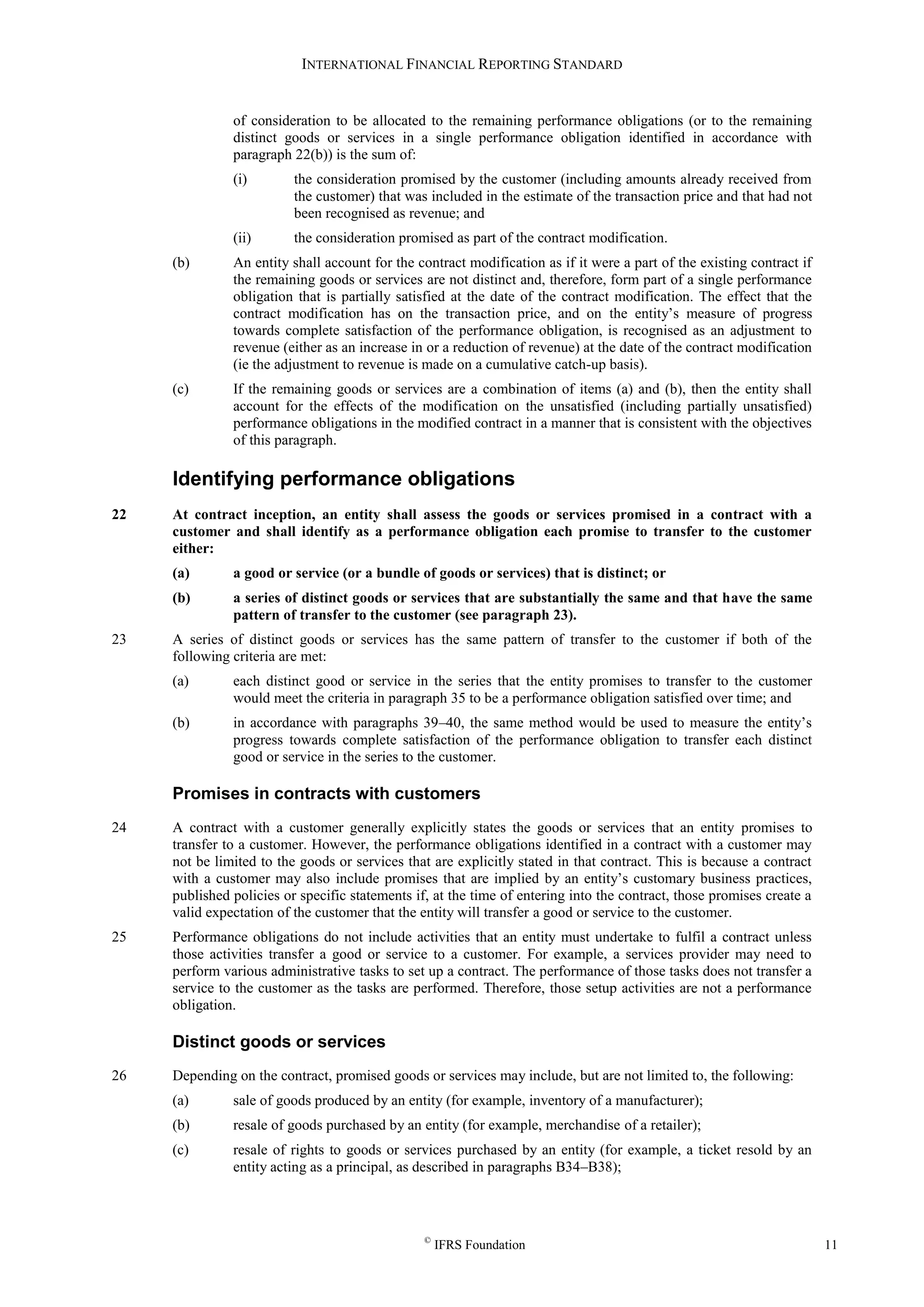 INTERNATIONAL FINANCIAL REPORTING STANDARD
©
IFRS Foundation 11
of consideration to be allocated to the remaining performance obligations (or to the remaining
distinct goods or services in a single performance obligation identified in accordance with
paragraph 22(b)) is the sum of:
(i) the consideration promised by the customer (including amounts already received from
the customer) that was included in the estimate of the transaction price and that had not
been recognised as revenue; and
(ii) the consideration promised as part of the contract modification.
(b) An entity shall account for the contract modification as if it were a part of the existing contract if
the remaining goods or services are not distinct and, therefore, form part of a single performance
obligation that is partially satisfied at the date of the contract modification. The effect that the
contract modification has on the transaction price, and on the entity’s measure of progress
towards complete satisfaction of the performance obligation, is recognised as an adjustment to
revenue (either as an increase in or a reduction of revenue) at the date of the contract modification
(ie the adjustment to revenue is made on a cumulative catch-up basis).
(c) If the remaining goods or services are a combination of items (a) and (b), then the entity shall
account for the effects of the modification on the unsatisfied (including partially unsatisfied)
performance obligations in the modified contract in a manner that is consistent with the objectives
of this paragraph.
Identifying performance obligations
22 At contract inception, an entity shall assess the goods or services promised in a contract with a
customer and shall identify as a performance obligation each promise to transfer to the customer
either:
(a) a good or service (or a bundle of goods or services) that is distinct; or
(b) a series of distinct goods or services that are substantially the same and that have the same
pattern of transfer to the customer (see paragraph 23).
23 A series of distinct goods or services has the same pattern of transfer to the customer if both of the
following criteria are met:
(a) each distinct good or service in the series that the entity promises to transfer to the customer
would meet the criteria in paragraph 35 to be a performance obligation satisfied over time; and
(b) in accordance with paragraphs 39–40, the same method would be used to measure the entity’s
progress towards complete satisfaction of the performance obligation to transfer each distinct
good or service in the series to the customer.
Promises in contracts with customers
24 A contract with a customer generally explicitly states the goods or services that an entity promises to
transfer to a customer. However, the performance obligations identified in a contract with a customer may
not be limited to the goods or services that are explicitly stated in that contract. This is because a contract
with a customer may also include promises that are implied by an entity’s customary business practices,
published policies or specific statements if, at the time of entering into the contract, those promises create a
valid expectation of the customer that the entity will transfer a good or service to the customer.
25 Performance obligations do not include activities that an entity must undertake to fulfil a contract unless
those activities transfer a good or service to a customer. For example, a services provider may need to
perform various administrative tasks to set up a contract. The performance of those tasks does not transfer a
service to the customer as the tasks are performed. Therefore, those setup activities are not a performance
obligation.
Distinct goods or services
26 Depending on the contract, promised goods or services may include, but are not limited to, the following:
(a) sale of goods produced by an entity (for example, inventory of a manufacturer);
(b) resale of goods purchased by an entity (for example, merchandise of a retailer);
(c) resale of rights to goods or services purchased by an entity (for example, a ticket resold by an
entity acting as a principal, as described in paragraphs B34–B38);
 