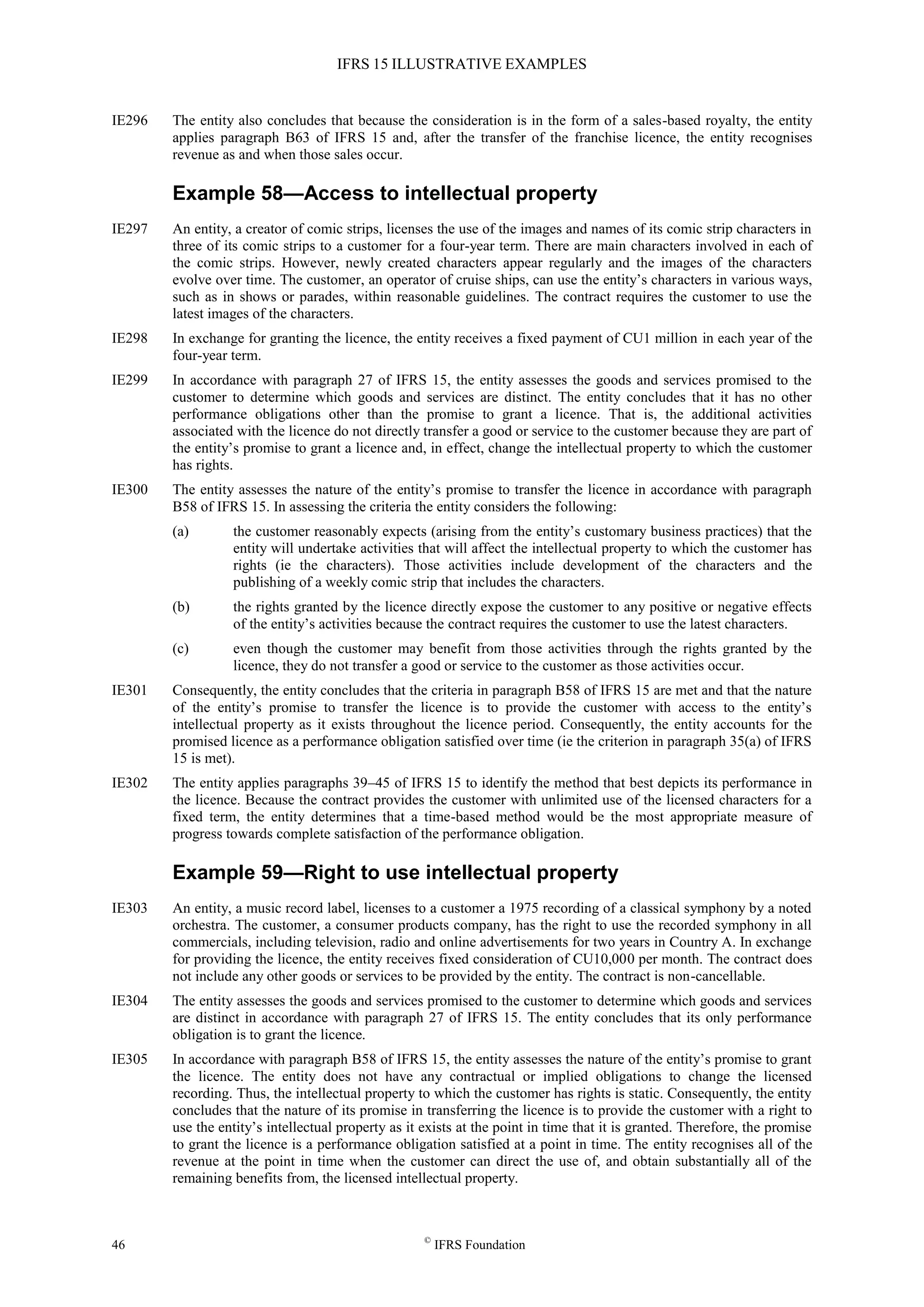 IFRS 15 ILLUSTRATIVE EXAMPLES
46 ©
IFRS Foundation
IE296 The entity also concludes that because the consideration is in the form of a sales-based royalty, the entity
applies paragraph B63 of IFRS 15 and, after the transfer of the franchise licence, the entity recognises
revenue as and when those sales occur.
Example 58—Access to intellectual property
IE297 An entity, a creator of comic strips, licenses the use of the images and names of its comic strip characters in
three of its comic strips to a customer for a four-year term. There are main characters involved in each of
the comic strips. However, newly created characters appear regularly and the images of the characters
evolve over time. The customer, an operator of cruise ships, can use the entity’s characters in various ways,
such as in shows or parades, within reasonable guidelines. The contract requires the customer to use the
latest images of the characters.
IE298 In exchange for granting the licence, the entity receives a fixed payment of CU1 million in each year of the
four-year term.
IE299 In accordance with paragraph 27 of IFRS 15, the entity assesses the goods and services promised to the
customer to determine which goods and services are distinct. The entity concludes that it has no other
performance obligations other than the promise to grant a licence. That is, the additional activities
associated with the licence do not directly transfer a good or service to the customer because they are part of
the entity’s promise to grant a licence and, in effect, change the intellectual property to which the customer
has rights.
IE300 The entity assesses the nature of the entity’s promise to transfer the licence in accordance with paragraph
B58 of IFRS 15. In assessing the criteria the entity considers the following:
(a) the customer reasonably expects (arising from the entity’s customary business practices) that the
entity will undertake activities that will affect the intellectual property to which the customer has
rights (ie the characters). Those activities include development of the characters and the
publishing of a weekly comic strip that includes the characters.
(b) the rights granted by the licence directly expose the customer to any positive or negative effects
of the entity’s activities because the contract requires the customer to use the latest characters.
(c) even though the customer may benefit from those activities through the rights granted by the
licence, they do not transfer a good or service to the customer as those activities occur.
IE301 Consequently, the entity concludes that the criteria in paragraph B58 of IFRS 15 are met and that the nature
of the entity’s promise to transfer the licence is to provide the customer with access to the entity’s
intellectual property as it exists throughout the licence period. Consequently, the entity accounts for the
promised licence as a performance obligation satisfied over time (ie the criterion in paragraph 35(a) of IFRS
15 is met).
IE302 The entity applies paragraphs 39–45 of IFRS 15 to identify the method that best depicts its performance in
the licence. Because the contract provides the customer with unlimited use of the licensed characters for a
fixed term, the entity determines that a time-based method would be the most appropriate measure of
progress towards complete satisfaction of the performance obligation.
Example 59—Right to use intellectual property
IE303 An entity, a music record label, licenses to a customer a 1975 recording of a classical symphony by a noted
orchestra. The customer, a consumer products company, has the right to use the recorded symphony in all
commercials, including television, radio and online advertisements for two years in Country A. In exchange
for providing the licence, the entity receives fixed consideration of CU10,000 per month. The contract does
not include any other goods or services to be provided by the entity. The contract is non-cancellable.
IE304 The entity assesses the goods and services promised to the customer to determine which goods and services
are distinct in accordance with paragraph 27 of IFRS 15. The entity concludes that its only performance
obligation is to grant the licence.
IE305 In accordance with paragraph B58 of IFRS 15, the entity assesses the nature of the entity’s promise to grant
the licence. The entity does not have any contractual or implied obligations to change the licensed
recording. Thus, the intellectual property to which the customer has rights is static. Consequently, the entity
concludes that the nature of its promise in transferring the licence is to provide the customer with a right to
use the entity’s intellectual property as it exists at the point in time that it is granted. Therefore, the promise
to grant the licence is a performance obligation satisfied at a point in time. The entity recognises all of the
revenue at the point in time when the customer can direct the use of, and obtain substantially all of the
remaining benefits from, the licensed intellectual property.
 