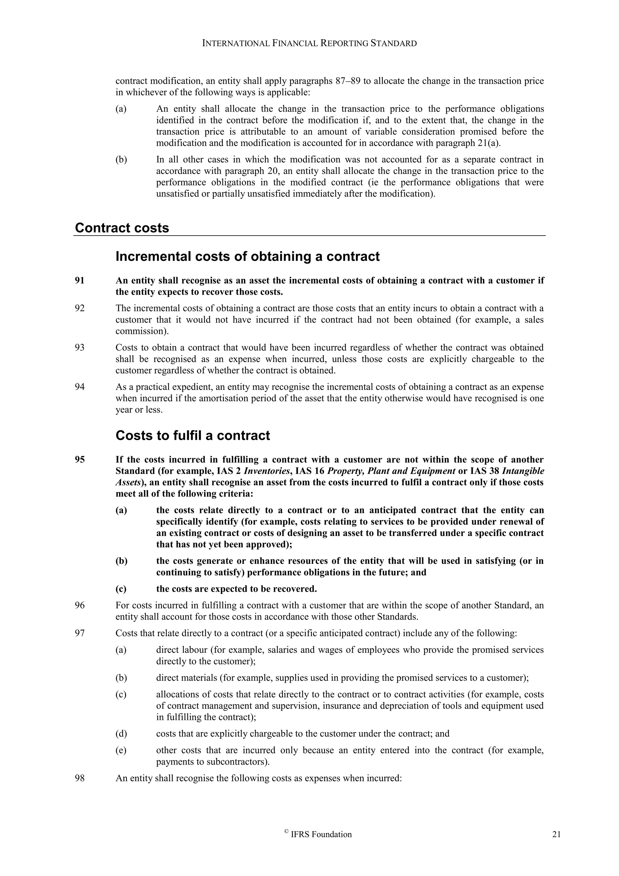 INTERNATIONAL FINANCIAL REPORTING STANDARD
©
IFRS Foundation 21
contract modification, an entity shall apply paragraphs 87–89 to allocate the change in the transaction price
in whichever of the following ways is applicable:
(a) An entity shall allocate the change in the transaction price to the performance obligations
identified in the contract before the modification if, and to the extent that, the change in the
transaction price is attributable to an amount of variable consideration promised before the
modification and the modification is accounted for in accordance with paragraph 21(a).
(b) In all other cases in which the modification was not accounted for as a separate contract in
accordance with paragraph 20, an entity shall allocate the change in the transaction price to the
performance obligations in the modified contract (ie the performance obligations that were
unsatisfied or partially unsatisfied immediately after the modification).
Contract costs
Incremental costs of obtaining a contract
91 An entity shall recognise as an asset the incremental costs of obtaining a contract with a customer if
the entity expects to recover those costs.
92 The incremental costs of obtaining a contract are those costs that an entity incurs to obtain a contract with a
customer that it would not have incurred if the contract had not been obtained (for example, a sales
commission).
93 Costs to obtain a contract that would have been incurred regardless of whether the contract was obtained
shall be recognised as an expense when incurred, unless those costs are explicitly chargeable to the
customer regardless of whether the contract is obtained.
94 As a practical expedient, an entity may recognise the incremental costs of obtaining a contract as an expense
when incurred if the amortisation period of the asset that the entity otherwise would have recognised is one
year or less.
Costs to fulfil a contract
95 If the costs incurred in fulfilling a contract with a customer are not within the scope of another
Standard (for example, IAS 2 Inventories, IAS 16 Property, Plant and Equipment or IAS 38 Intangible
Assets), an entity shall recognise an asset from the costs incurred to fulfil a contract only if those costs
meet all of the following criteria:
(a) the costs relate directly to a contract or to an anticipated contract that the entity can
specifically identify (for example, costs relating to services to be provided under renewal of
an existing contract or costs of designing an asset to be transferred under a specific contract
that has not yet been approved);
(b) the costs generate or enhance resources of the entity that will be used in satisfying (or in
continuing to satisfy) performance obligations in the future; and
(c) the costs are expected to be recovered.
96 For costs incurred in fulfilling a contract with a customer that are within the scope of another Standard, an
entity shall account for those costs in accordance with those other Standards.
97 Costs that relate directly to a contract (or a specific anticipated contract) include any of the following:
(a) direct labour (for example, salaries and wages of employees who provide the promised services
directly to the customer);
(b) direct materials (for example, supplies used in providing the promised services to a customer);
(c) allocations of costs that relate directly to the contract or to contract activities (for example, costs
of contract management and supervision, insurance and depreciation of tools and equipment used
in fulfilling the contract);
(d) costs that are explicitly chargeable to the customer under the contract; and
(e) other costs that are incurred only because an entity entered into the contract (for example,
payments to subcontractors).
98 An entity shall recognise the following costs as expenses when incurred:
 