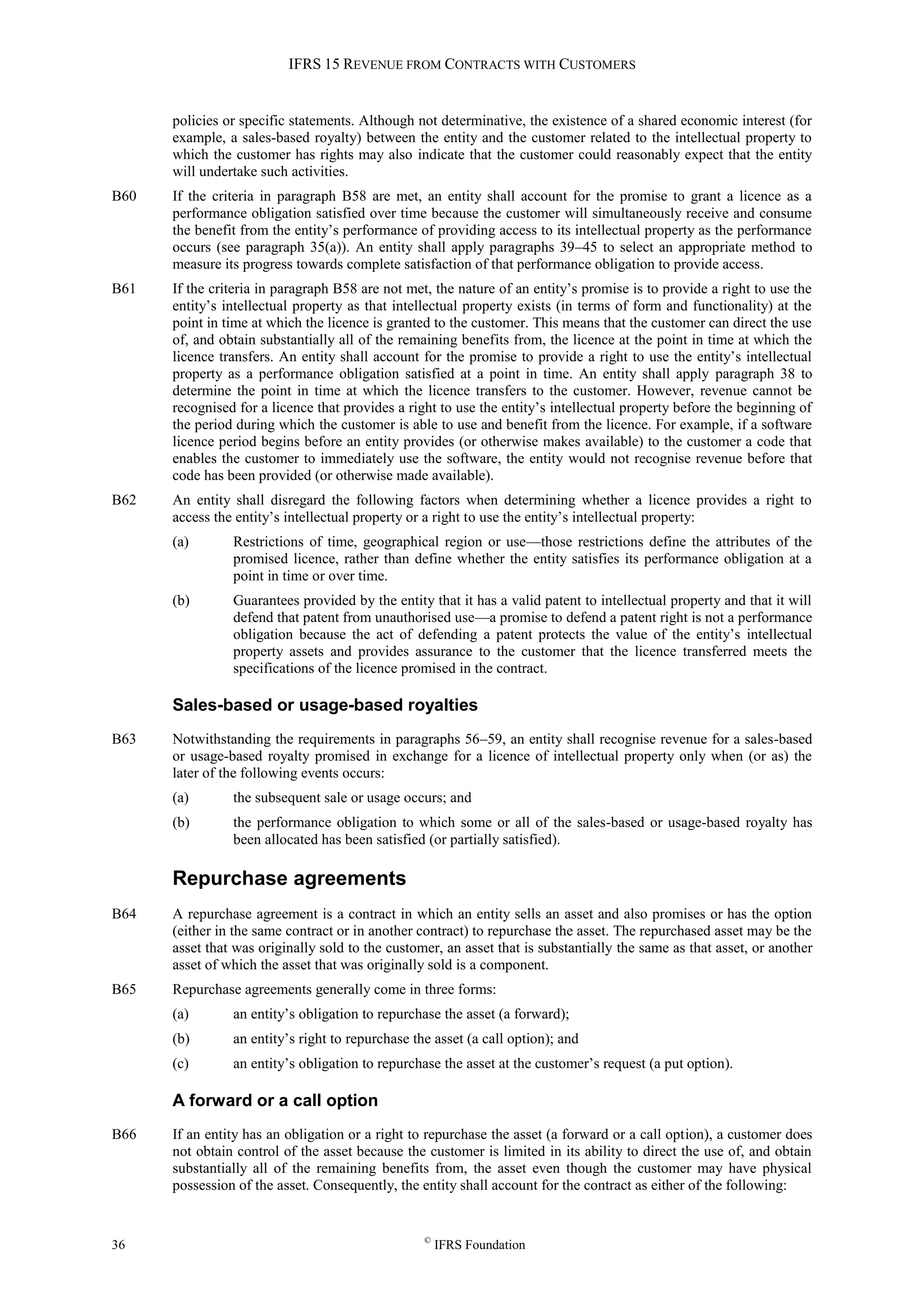 IFRS 15 REVENUE FROM CONTRACTS WITH CUSTOMERS
36 ©
IFRS Foundation
policies or specific statements. Although not determinative, the existence of a shared economic interest (for
example, a sales-based royalty) between the entity and the customer related to the intellectual property to
which the customer has rights may also indicate that the customer could reasonably expect that the entity
will undertake such activities.
B60 If the criteria in paragraph B58 are met, an entity shall account for the promise to grant a licence as a
performance obligation satisfied over time because the customer will simultaneously receive and consume
the benefit from the entity’s performance of providing access to its intellectual property as the performance
occurs (see paragraph 35(a)). An entity shall apply paragraphs 39–45 to select an appropriate method to
measure its progress towards complete satisfaction of that performance obligation to provide access.
B61 If the criteria in paragraph B58 are not met, the nature of an entity’s promise is to provide a right to use the
entity’s intellectual property as that intellectual property exists (in terms of form and functionality) at the
point in time at which the licence is granted to the customer. This means that the customer can direct the use
of, and obtain substantially all of the remaining benefits from, the licence at the point in time at which the
licence transfers. An entity shall account for the promise to provide a right to use the entity’s intellectual
property as a performance obligation satisfied at a point in time. An entity shall apply paragraph 38 to
determine the point in time at which the licence transfers to the customer. However, revenue cannot be
recognised for a licence that provides a right to use the entity’s intellectual property before the beginning of
the period during which the customer is able to use and benefit from the licence. For example, if a software
licence period begins before an entity provides (or otherwise makes available) to the customer a code that
enables the customer to immediately use the software, the entity would not recognise revenue before that
code has been provided (or otherwise made available).
B62 An entity shall disregard the following factors when determining whether a licence provides a right to
access the entity’s intellectual property or a right to use the entity’s intellectual property:
(a) Restrictions of time, geographical region or use—those restrictions define the attributes of the
promised licence, rather than define whether the entity satisfies its performance obligation at a
point in time or over time.
(b) Guarantees provided by the entity that it has a valid patent to intellectual property and that it will
defend that patent from unauthorised use—a promise to defend a patent right is not a performance
obligation because the act of defending a patent protects the value of the entity’s intellectual
property assets and provides assurance to the customer that the licence transferred meets the
specifications of the licence promised in the contract.
Sales-based or usage-based royalties
B63 Notwithstanding the requirements in paragraphs 56–59, an entity shall recognise revenue for a sales-based
or usage-based royalty promised in exchange for a licence of intellectual property only when (or as) the
later of the following events occurs:
(a) the subsequent sale or usage occurs; and
(b) the performance obligation to which some or all of the sales-based or usage-based royalty has
been allocated has been satisfied (or partially satisfied).
Repurchase agreements
B64 A repurchase agreement is a contract in which an entity sells an asset and also promises or has the option
(either in the same contract or in another contract) to repurchase the asset. The repurchased asset may be the
asset that was originally sold to the customer, an asset that is substantially the same as that asset, or another
asset of which the asset that was originally sold is a component.
B65 Repurchase agreements generally come in three forms:
(a) an entity’s obligation to repurchase the asset (a forward);
(b) an entity’s right to repurchase the asset (a call option); and
(c) an entity’s obligation to repurchase the asset at the customer’s request (a put option).
A forward or a call option
B66 If an entity has an obligation or a right to repurchase the asset (a forward or a call option), a customer does
not obtain control of the asset because the customer is limited in its ability to direct the use of, and obtain
substantially all of the remaining benefits from, the asset even though the customer may have physical
possession of the asset. Consequently, the entity shall account for the contract as either of the following:
 