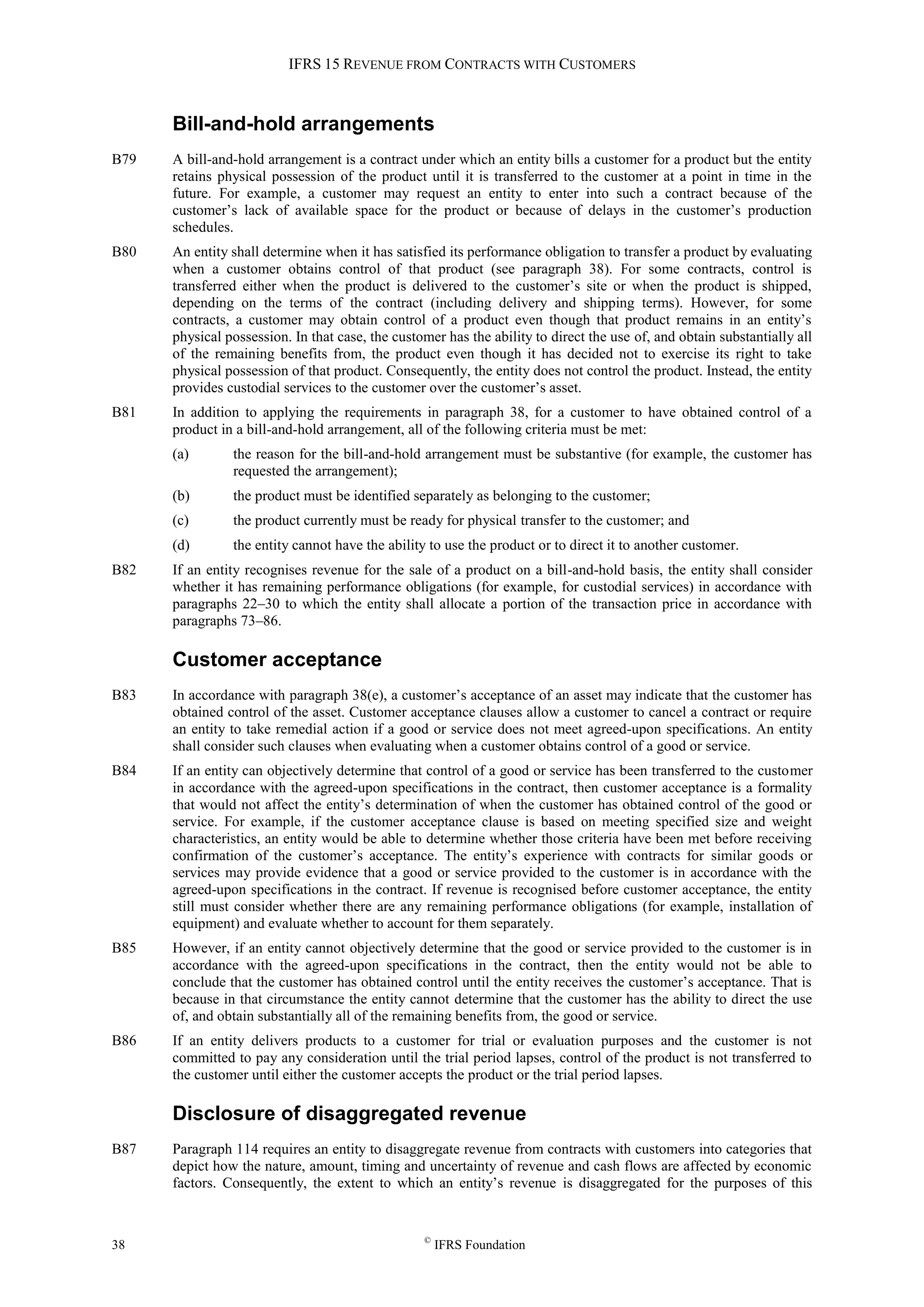 IFRS 15 REVENUE FROM CONTRACTS WITH CUSTOMERS
38 ©
IFRS Foundation
Bill-and-hold arrangements
B79 A bill-and-hold arrangement is a contract under which an entity bills a customer for a product but the entity
retains physical possession of the product until it is transferred to the customer at a point in time in the
future. For example, a customer may request an entity to enter into such a contract because of the
customer’s lack of available space for the product or because of delays in the customer’s production
schedules.
B80 An entity shall determine when it has satisfied its performance obligation to transfer a product by evaluating
when a customer obtains control of that product (see paragraph 38). For some contracts, control is
transferred either when the product is delivered to the customer’s site or when the product is shipped,
depending on the terms of the contract (including delivery and shipping terms). However, for some
contracts, a customer may obtain control of a product even though that product remains in an entity’s
physical possession. In that case, the customer has the ability to direct the use of, and obtain substantially all
of the remaining benefits from, the product even though it has decided not to exercise its right to take
physical possession of that product. Consequently, the entity does not control the product. Instead, the entity
provides custodial services to the customer over the customer’s asset.
B81 In addition to applying the requirements in paragraph 38, for a customer to have obtained control of a
product in a bill-and-hold arrangement, all of the following criteria must be met:
(a) the reason for the bill-and-hold arrangement must be substantive (for example, the customer has
requested the arrangement);
(b) the product must be identified separately as belonging to the customer;
(c) the product currently must be ready for physical transfer to the customer; and
(d) the entity cannot have the ability to use the product or to direct it to another customer.
B82 If an entity recognises revenue for the sale of a product on a bill-and-hold basis, the entity shall consider
whether it has remaining performance obligations (for example, for custodial services) in accordance with
paragraphs 22–30 to which the entity shall allocate a portion of the transaction price in accordance with
paragraphs 73–86.
Customer acceptance
B83 In accordance with paragraph 38(e), a customer’s acceptance of an asset may indicate that the customer has
obtained control of the asset. Customer acceptance clauses allow a customer to cancel a contract or require
an entity to take remedial action if a good or service does not meet agreed-upon specifications. An entity
shall consider such clauses when evaluating when a customer obtains control of a good or service.
B84 If an entity can objectively determine that control of a good or service has been transferred to the customer
in accordance with the agreed-upon specifications in the contract, then customer acceptance is a formality
that would not affect the entity’s determination of when the customer has obtained control of the good or
service. For example, if the customer acceptance clause is based on meeting specified size and weight
characteristics, an entity would be able to determine whether those criteria have been met before receiving
confirmation of the customer’s acceptance. The entity’s experience with contracts for similar goods or
services may provide evidence that a good or service provided to the customer is in accordance with the
agreed-upon specifications in the contract. If revenue is recognised before customer acceptance, the entity
still must consider whether there are any remaining performance obligations (for example, installation of
equipment) and evaluate whether to account for them separately.
B85 However, if an entity cannot objectively determine that the good or service provided to the customer is in
accordance with the agreed-upon specifications in the contract, then the entity would not be able to
conclude that the customer has obtained control until the entity receives the customer’s acceptance. That is
because in that circumstance the entity cannot determine that the customer has the ability to direct the use
of, and obtain substantially all of the remaining benefits from, the good or service.
B86 If an entity delivers products to a customer for trial or evaluation purposes and the customer is not
committed to pay any consideration until the trial period lapses, control of the product is not transferred to
the customer until either the customer accepts the product or the trial period lapses.
Disclosure of disaggregated revenue
B87 Paragraph 114 requires an entity to disaggregate revenue from contracts with customers into categories that
depict how the nature, amount, timing and uncertainty of revenue and cash flows are affected by economic
factors. Consequently, the extent to which an entity’s revenue is disaggregated for the purposes of this
 
