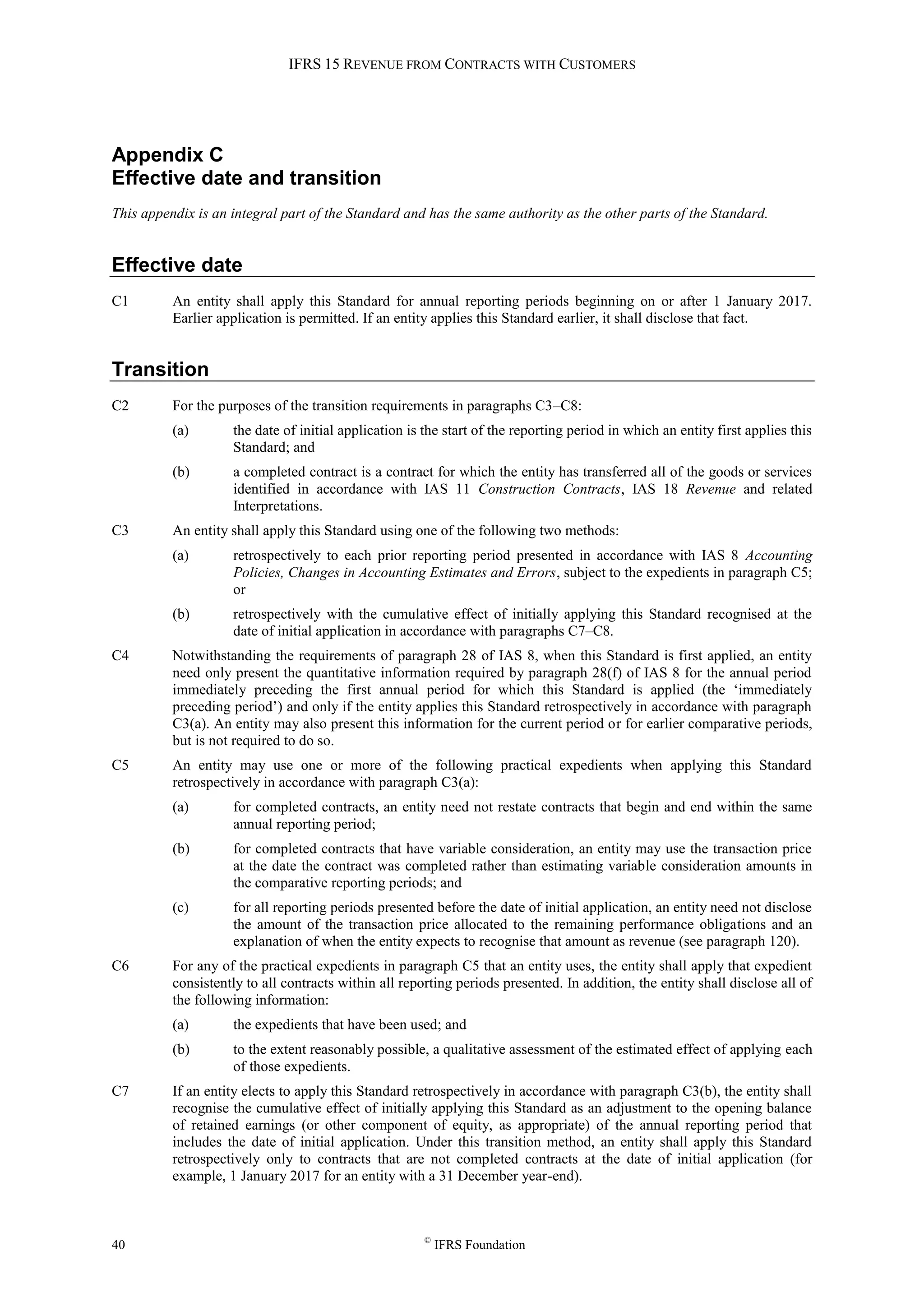 IFRS 15 REVENUE FROM CONTRACTS WITH CUSTOMERS
40 ©
IFRS Foundation
Appendix C
Effective date and transition
This appendix is an integral part of the Standard and has the same authority as the other parts of the Standard.
Effective date
C1 An entity shall apply this Standard for annual reporting periods beginning on or after 1 January 2017.
Earlier application is permitted. If an entity applies this Standard earlier, it shall disclose that fact.
Transition
C2 For the purposes of the transition requirements in paragraphs C3–C8:
(a) the date of initial application is the start of the reporting period in which an entity first applies this
Standard; and
(b) a completed contract is a contract for which the entity has transferred all of the goods or services
identified in accordance with IAS 11 Construction Contracts, IAS 18 Revenue and related
Interpretations.
C3 An entity shall apply this Standard using one of the following two methods:
(a) retrospectively to each prior reporting period presented in accordance with IAS 8 Accounting
Policies, Changes in Accounting Estimates and Errors, subject to the expedients in paragraph C5;
or
(b) retrospectively with the cumulative effect of initially applying this Standard recognised at the
date of initial application in accordance with paragraphs C7–C8.
C4 Notwithstanding the requirements of paragraph 28 of IAS 8, when this Standard is first applied, an entity
need only present the quantitative information required by paragraph 28(f) of IAS 8 for the annual period
immediately preceding the first annual period for which this Standard is applied (the ‘immediately
preceding period’) and only if the entity applies this Standard retrospectively in accordance with paragraph
C3(a). An entity may also present this information for the current period or for earlier comparative periods,
but is not required to do so.
C5 An entity may use one or more of the following practical expedients when applying this Standard
retrospectively in accordance with paragraph C3(a):
(a) for completed contracts, an entity need not restate contracts that begin and end within the same
annual reporting period;
(b) for completed contracts that have variable consideration, an entity may use the transaction price
at the date the contract was completed rather than estimating variable consideration amounts in
the comparative reporting periods; and
(c) for all reporting periods presented before the date of initial application, an entity need not disclose
the amount of the transaction price allocated to the remaining performance obligations and an
explanation of when the entity expects to recognise that amount as revenue (see paragraph 120).
C6 For any of the practical expedients in paragraph C5 that an entity uses, the entity shall apply that expedient
consistently to all contracts within all reporting periods presented. In addition, the entity shall disclose all of
the following information:
(a) the expedients that have been used; and
(b) to the extent reasonably possible, a qualitative assessment of the estimated effect of applying each
of those expedients.
C7 If an entity elects to apply this Standard retrospectively in accordance with paragraph C3(b), the entity shall
recognise the cumulative effect of initially applying this Standard as an adjustment to the opening balance
of retained earnings (or other component of equity, as appropriate) of the annual reporting period that
includes the date of initial application. Under this transition method, an entity shall apply this Standard
retrospectively only to contracts that are not completed contracts at the date of initial application (for
example, 1 January 2017 for an entity with a 31 December year-end).
 