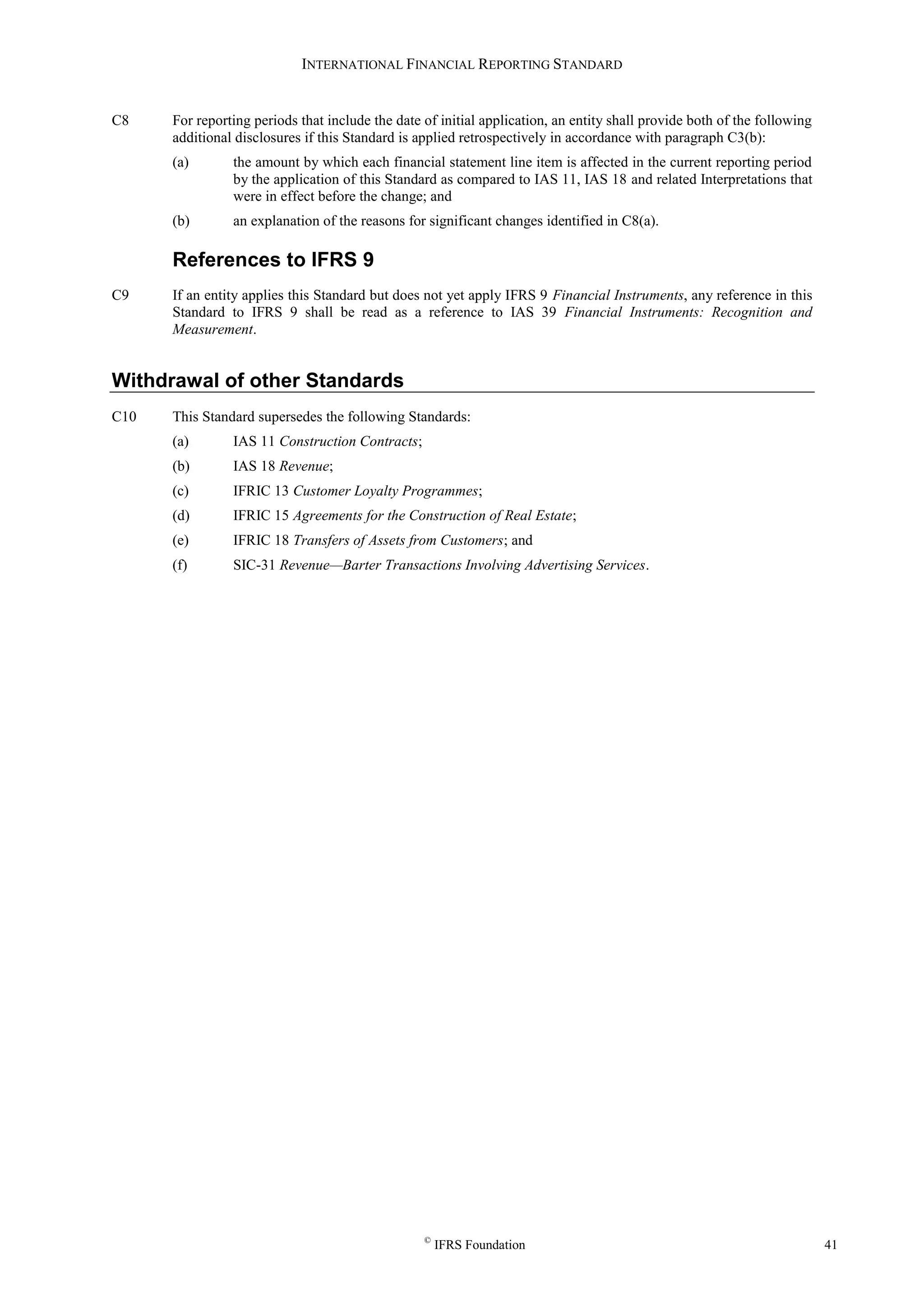 INTERNATIONAL FINANCIAL REPORTING STANDARD
©
IFRS Foundation 41
C8 For reporting periods that include the date of initial application, an entity shall provide both of the following
additional disclosures if this Standard is applied retrospectively in accordance with paragraph C3(b):
(a) the amount by which each financial statement line item is affected in the current reporting period
by the application of this Standard as compared to IAS 11, IAS 18 and related Interpretations that
were in effect before the change; and
(b) an explanation of the reasons for significant changes identified in C8(a).
References to IFRS 9
C9 If an entity applies this Standard but does not yet apply IFRS 9 Financial Instruments, any reference in this
Standard to IFRS 9 shall be read as a reference to IAS 39 Financial Instruments: Recognition and
Measurement.
Withdrawal of other Standards
C10 This Standard supersedes the following Standards:
(a) IAS 11 Construction Contracts;
(b) IAS 18 Revenue;
(c) IFRIC 13 Customer Loyalty Programmes;
(d) IFRIC 15 Agreements for the Construction of Real Estate;
(e) IFRIC 18 Transfers of Assets from Customers; and
(f) SIC-31 Revenue—Barter Transactions Involving Advertising Services.
 