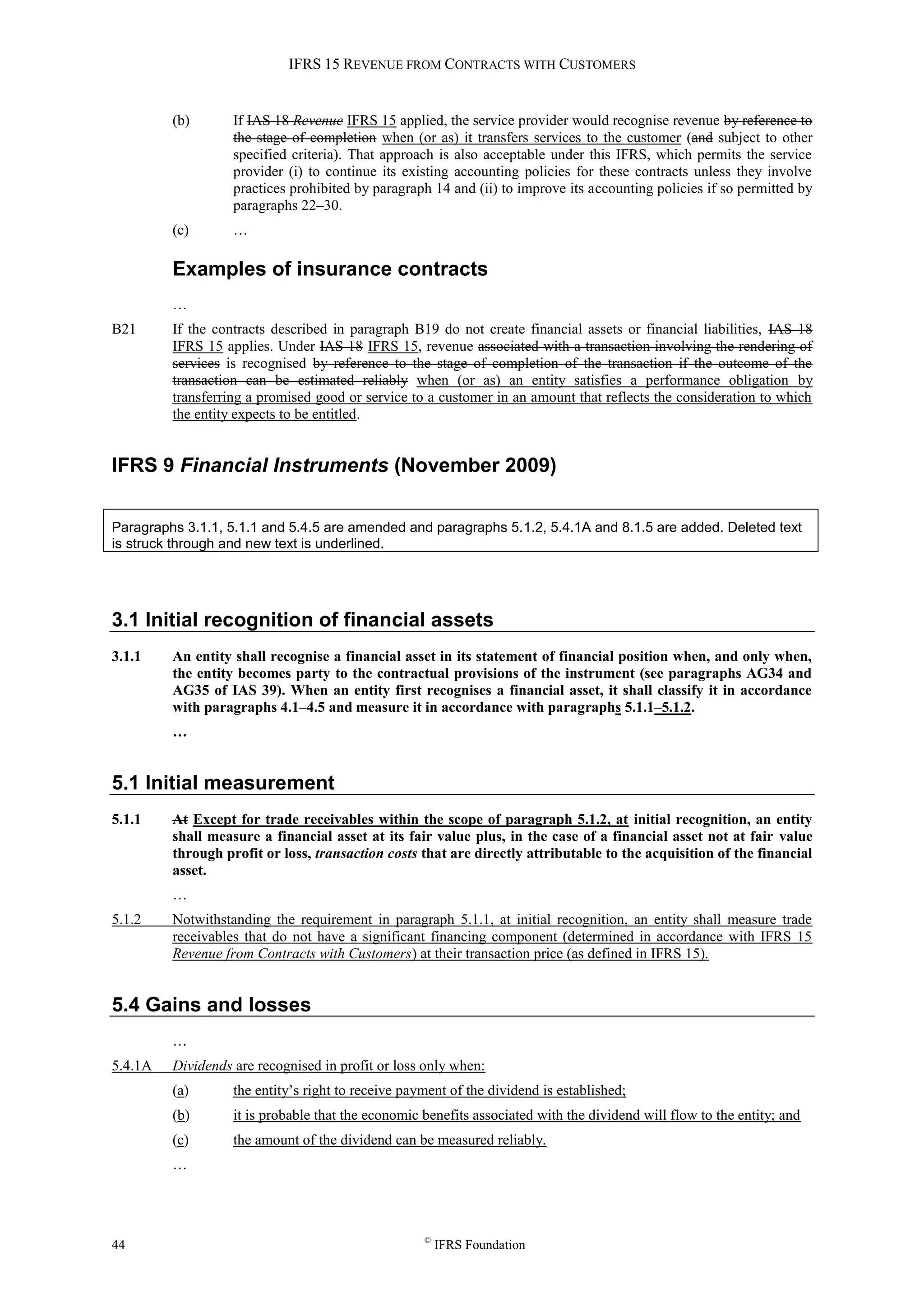 IFRS 15 REVENUE FROM CONTRACTS WITH CUSTOMERS
44 ©
IFRS Foundation
(b) If IAS 18 Revenue IFRS 15 applied, the service provider would recognise revenue by reference to
the stage of completion when (or as) it transfers services to the customer (and subject to other
specified criteria). That approach is also acceptable under this IFRS, which permits the service
provider (i) to continue its existing accounting policies for these contracts unless they involve
practices prohibited by paragraph 14 and (ii) to improve its accounting policies if so permitted by
paragraphs 22–30.
(c) …
Examples of insurance contracts
…
B21 If the contracts described in paragraph B19 do not create financial assets or financial liabilities, IAS 18
IFRS 15 applies. Under IAS 18 IFRS 15, revenue associated with a transaction involving the rendering of
services is recognised by reference to the stage of completion of the transaction if the outcome of the
transaction can be estimated reliably when (or as) an entity satisfies a performance obligation by
transferring a promised good or service to a customer in an amount that reflects the consideration to which
the entity expects to be entitled.
IFRS 9 Financial Instruments (November 2009)
Paragraphs 3.1.1, 5.1.1 and 5.4.5 are amended and paragraphs 5.1.2, 5.4.1A and 8.1.5 are added. Deleted text
is struck through and new text is underlined.
3.1 Initial recognition of financial assets
3.1.1 An entity shall recognise a financial asset in its statement of financial position when, and only when,
the entity becomes party to the contractual provisions of the instrument (see paragraphs AG34 and
AG35 of IAS 39). When an entity first recognises a financial asset, it shall classify it in accordance
with paragraphs 4.1–4.5 and measure it in accordance with paragraphs 5.1.1–5.1.2.
…
5.1 Initial measurement
5.1.1 At Except for trade receivables within the scope of paragraph 5.1.2, at initial recognition, an entity
shall measure a financial asset at its fair value plus, in the case of a financial asset not at fair value
through profit or loss, transaction costs that are directly attributable to the acquisition of the financial
asset.
…
5.1.2 Notwithstanding the requirement in paragraph 5.1.1, at initial recognition, an entity shall measure trade
receivables that do not have a significant financing component (determined in accordance with IFRS 15
Revenue from Contracts with Customers) at their transaction price (as defined in IFRS 15).
5.4 Gains and losses
…
5.4.1A Dividends are recognised in profit or loss only when:
(a) the entity’s right to receive payment of the dividend is established;
(b) it is probable that the economic benefits associated with the dividend will flow to the entity; and
(c) the amount of the dividend can be measured reliably.
…
 