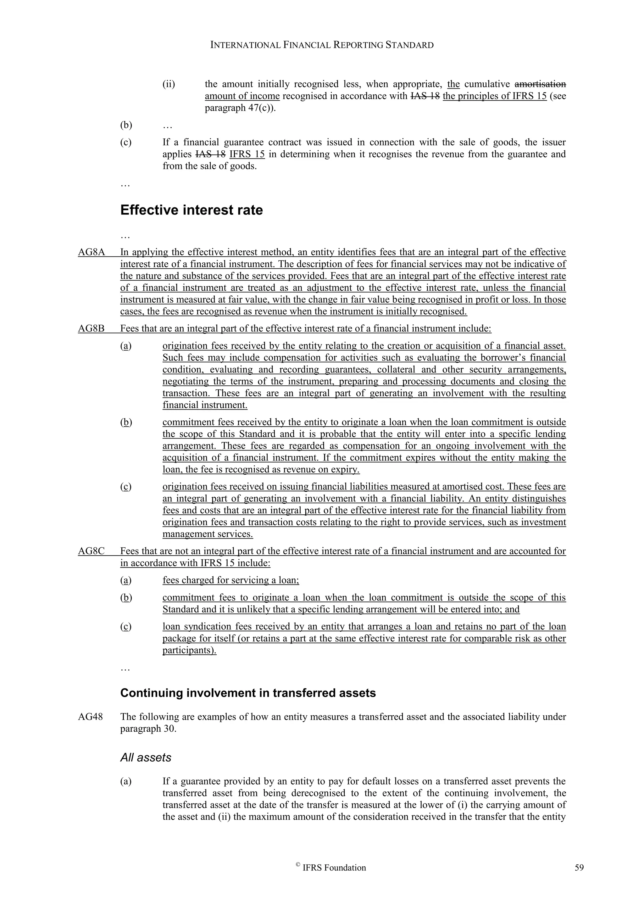 INTERNATIONAL FINANCIAL REPORTING STANDARD
©
IFRS Foundation 59
(ii) the amount initially recognised less, when appropriate, the cumulative amortisation
amount of income recognised in accordance with IAS 18 the principles of IFRS 15 (see
paragraph 47(c)).
(b) …
(c) If a financial guarantee contract was issued in connection with the sale of goods, the issuer
applies IAS 18 IFRS 15 in determining when it recognises the revenue from the guarantee and
from the sale of goods.
…
Effective interest rate
…
AG8A In applying the effective interest method, an entity identifies fees that are an integral part of the effective
interest rate of a financial instrument. The description of fees for financial services may not be indicative of
the nature and substance of the services provided. Fees that are an integral part of the effective interest rate
of a financial instrument are treated as an adjustment to the effective interest rate, unless the financial
instrument is measured at fair value, with the change in fair value being recognised in profit or loss. In those
cases, the fees are recognised as revenue when the instrument is initially recognised.
AG8B Fees that are an integral part of the effective interest rate of a financial instrument include:
(a) origination fees received by the entity relating to the creation or acquisition of a financial asset.
Such fees may include compensation for activities such as evaluating the borrower’s financial
condition, evaluating and recording guarantees, collateral and other security arrangements,
negotiating the terms of the instrument, preparing and processing documents and closing the
transaction. These fees are an integral part of generating an involvement with the resulting
financial instrument.
(b) commitment fees received by the entity to originate a loan when the loan commitment is outside
the scope of this Standard and it is probable that the entity will enter into a specific lending
arrangement. These fees are regarded as compensation for an ongoing involvement with the
acquisition of a financial instrument. If the commitment expires without the entity making the
loan, the fee is recognised as revenue on expiry.
(c) origination fees received on issuing financial liabilities measured at amortised cost. These fees are
an integral part of generating an involvement with a financial liability. An entity distinguishes
fees and costs that are an integral part of the effective interest rate for the financial liability from
origination fees and transaction costs relating to the right to provide services, such as investment
management services.
AG8C Fees that are not an integral part of the effective interest rate of a financial instrument and are accounted for
in accordance with IFRS 15 include:
(a) fees charged for servicing a loan;
(b) commitment fees to originate a loan when the loan commitment is outside the scope of this
Standard and it is unlikely that a specific lending arrangement will be entered into; and
(c) loan syndication fees received by an entity that arranges a loan and retains no part of the loan
package for itself (or retains a part at the same effective interest rate for comparable risk as other
participants).
…
Continuing involvement in transferred assets
AG48 The following are examples of how an entity measures a transferred asset and the associated liability under
paragraph 30.
All assets
(a) If a guarantee provided by an entity to pay for default losses on a transferred asset prevents the
transferred asset from being derecognised to the extent of the continuing involvement, the
transferred asset at the date of the transfer is measured at the lower of (i) the carrying amount of
the asset and (ii) the maximum amount of the consideration received in the transfer that the entity
 