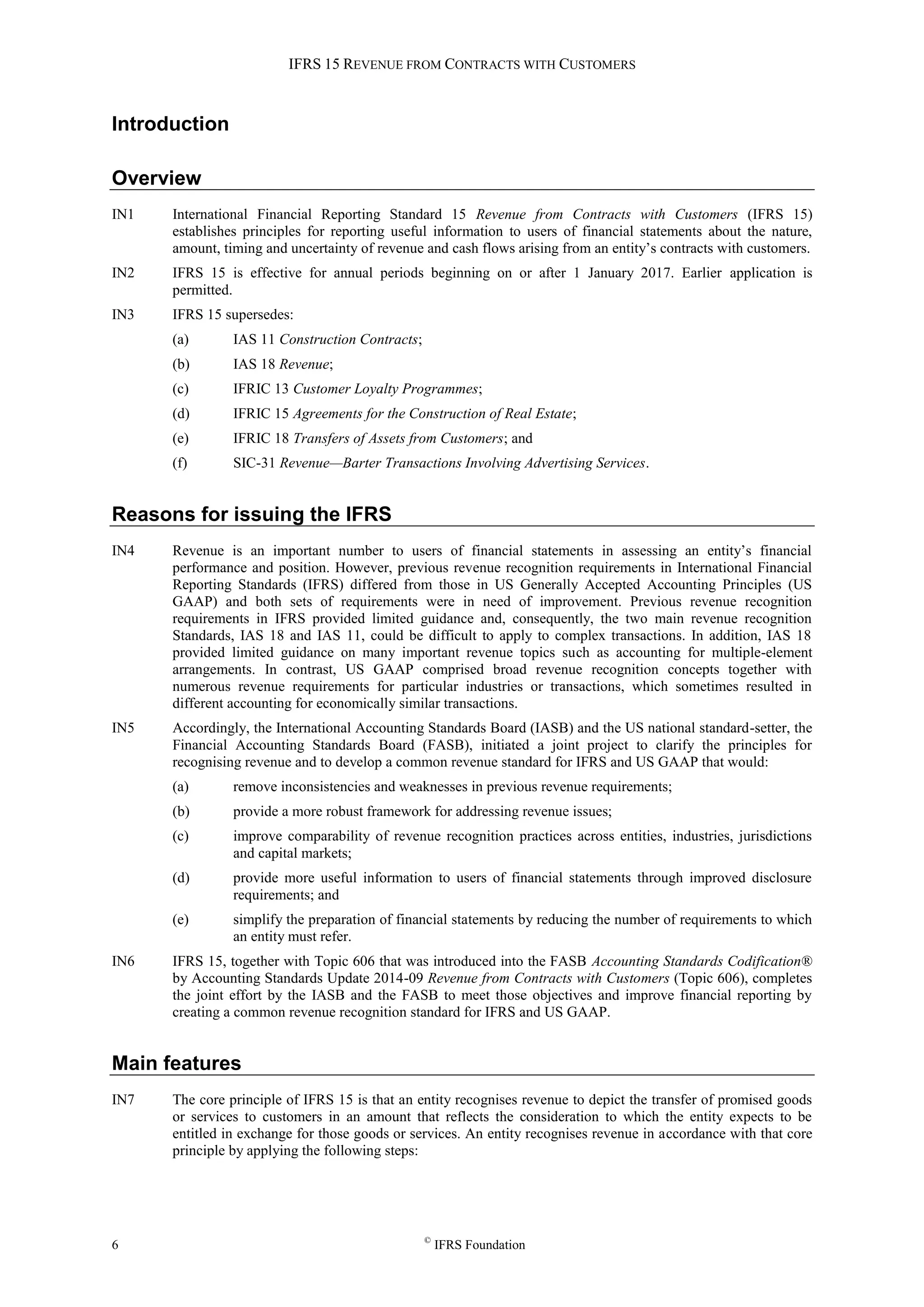 IFRS 15 REVENUE FROM CONTRACTS WITH CUSTOMERS
6 ©
IFRS Foundation
Introduction
Overview
IN1 International Financial Reporting Standard 15 Revenue from Contracts with Customers (IFRS 15)
establishes principles for reporting useful information to users of financial statements about the nature,
amount, timing and uncertainty of revenue and cash flows arising from an entity’s contracts with customers.
IN2 IFRS 15 is effective for annual periods beginning on or after 1 January 2017. Earlier application is
permitted.
IN3 IFRS 15 supersedes:
(a) IAS 11 Construction Contracts;
(b) IAS 18 Revenue;
(c) IFRIC 13 Customer Loyalty Programmes;
(d) IFRIC 15 Agreements for the Construction of Real Estate;
(e) IFRIC 18 Transfers of Assets from Customers; and
(f) SIC-31 Revenue—Barter Transactions Involving Advertising Services.
Reasons for issuing the IFRS
IN4 Revenue is an important number to users of financial statements in assessing an entity’s financial
performance and position. However, previous revenue recognition requirements in International Financial
Reporting Standards (IFRS) differed from those in US Generally Accepted Accounting Principles (US
GAAP) and both sets of requirements were in need of improvement. Previous revenue recognition
requirements in IFRS provided limited guidance and, consequently, the two main revenue recognition
Standards, IAS 18 and IAS 11, could be difficult to apply to complex transactions. In addition, IAS 18
provided limited guidance on many important revenue topics such as accounting for multiple-element
arrangements. In contrast, US GAAP comprised broad revenue recognition concepts together with
numerous revenue requirements for particular industries or transactions, which sometimes resulted in
different accounting for economically similar transactions.
IN5 Accordingly, the International Accounting Standards Board (IASB) and the US national standard-setter, the
Financial Accounting Standards Board (FASB), initiated a joint project to clarify the principles for
recognising revenue and to develop a common revenue standard for IFRS and US GAAP that would:
(a) remove inconsistencies and weaknesses in previous revenue requirements;
(b) provide a more robust framework for addressing revenue issues;
(c) improve comparability of revenue recognition practices across entities, industries, jurisdictions
and capital markets;
(d) provide more useful information to users of financial statements through improved disclosure
requirements; and
(e) simplify the preparation of financial statements by reducing the number of requirements to which
an entity must refer.
IN6 IFRS 15, together with Topic 606 that was introduced into the FASB Accounting Standards Codification®
by Accounting Standards Update 2014-09 Revenue from Contracts with Customers (Topic 606), completes
the joint effort by the IASB and the FASB to meet those objectives and improve financial reporting by
creating a common revenue recognition standard for IFRS and US GAAP.
Main features
IN7 The core principle of IFRS 15 is that an entity recognises revenue to depict the transfer of promised goods
or services to customers in an amount that reflects the consideration to which the entity expects to be
entitled in exchange for those goods or services. An entity recognises revenue in accordance with that core
principle by applying the following steps:
 
