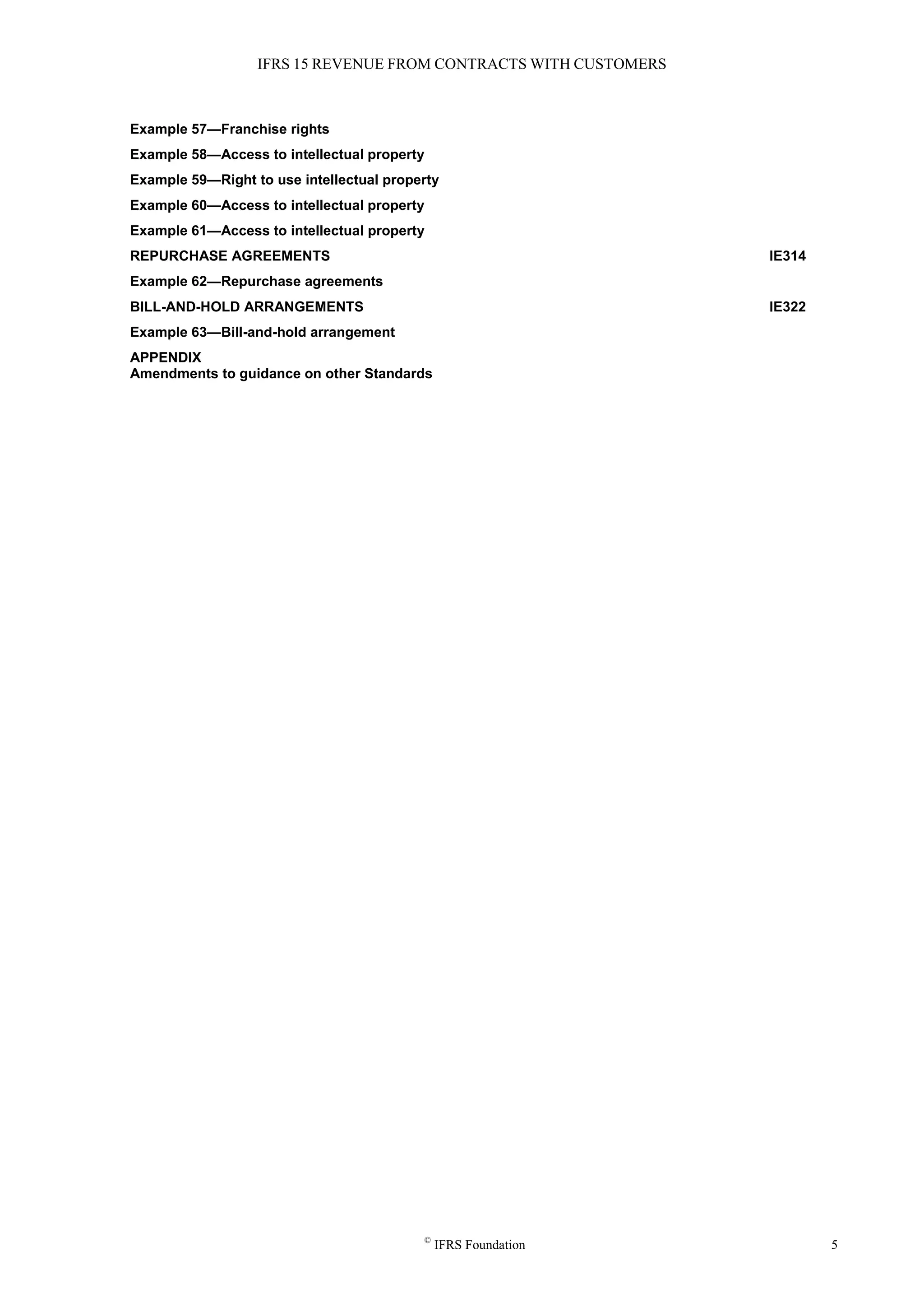 IFRS 15 REVENUE FROM CONTRACTS WITH CUSTOMERS
©
IFRS Foundation 5
Example 57—Franchise rights
Example 58—Access to intellectual property
Example 59—Right to use intellectual property
Example 60—Access to intellectual property
Example 61—Access to intellectual property
REPURCHASE AGREEMENTS IE314
Example 62—Repurchase agreements
BILL-AND-HOLD ARRANGEMENTS IE322
Example 63—Bill-and-hold arrangement
APPENDIX
Amendments to guidance on other Standards
 