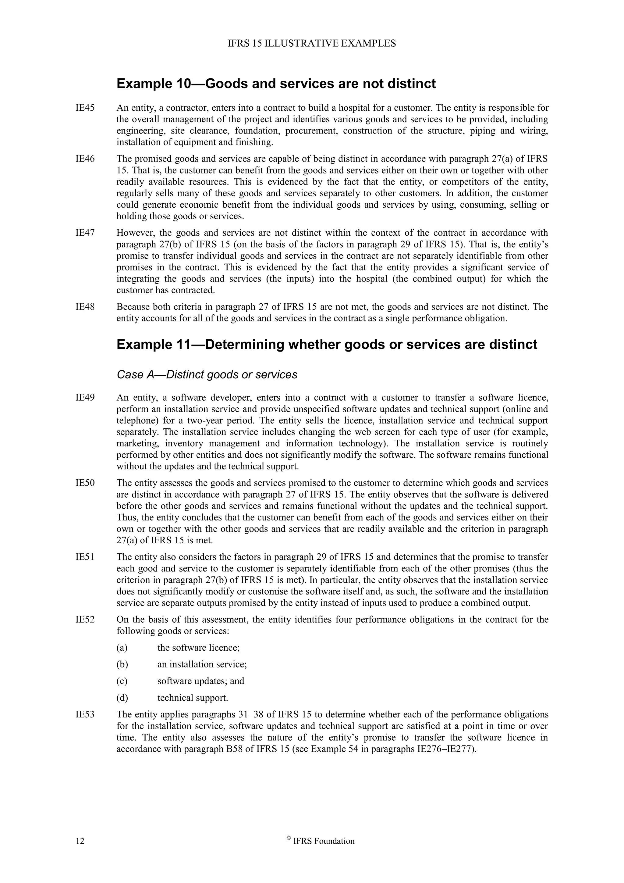 IFRS 15 ILLUSTRATIVE EXAMPLES
12 ©
IFRS Foundation
Example 10—Goods and services are not distinct
IE45 An entity, a contractor, enters into a contract to build a hospital for a customer. The entity is responsible for
the overall management of the project and identifies various goods and services to be provided, including
engineering, site clearance, foundation, procurement, construction of the structure, piping and wiring,
installation of equipment and finishing.
IE46 The promised goods and services are capable of being distinct in accordance with paragraph 27(a) of IFRS
15. That is, the customer can benefit from the goods and services either on their own or together with other
readily available resources. This is evidenced by the fact that the entity, or competitors of the entity,
regularly sells many of these goods and services separately to other customers. In addition, the customer
could generate economic benefit from the individual goods and services by using, consuming, selling or
holding those goods or services.
IE47 However, the goods and services are not distinct within the context of the contract in accordance with
paragraph 27(b) of IFRS 15 (on the basis of the factors in paragraph 29 of IFRS 15). That is, the entity’s
promise to transfer individual goods and services in the contract are not separately identifiable from other
promises in the contract. This is evidenced by the fact that the entity provides a significant service of
integrating the goods and services (the inputs) into the hospital (the combined output) for which the
customer has contracted.
IE48 Because both criteria in paragraph 27 of IFRS 15 are not met, the goods and services are not distinct. The
entity accounts for all of the goods and services in the contract as a single performance obligation.
Example 11—Determining whether goods or services are distinct
Case A—Distinct goods or services
IE49 An entity, a software developer, enters into a contract with a customer to transfer a software licence,
perform an installation service and provide unspecified software updates and technical support (online and
telephone) for a two-year period. The entity sells the licence, installation service and technical support
separately. The installation service includes changing the web screen for each type of user (for example,
marketing, inventory management and information technology). The installation service is routinely
performed by other entities and does not significantly modify the software. The software remains functional
without the updates and the technical support.
IE50 The entity assesses the goods and services promised to the customer to determine which goods and services
are distinct in accordance with paragraph 27 of IFRS 15. The entity observes that the software is delivered
before the other goods and services and remains functional without the updates and the technical support.
Thus, the entity concludes that the customer can benefit from each of the goods and services either on their
own or together with the other goods and services that are readily available and the criterion in paragraph
27(a) of IFRS 15 is met.
IE51 The entity also considers the factors in paragraph 29 of IFRS 15 and determines that the promise to transfer
each good and service to the customer is separately identifiable from each of the other promises (thus the
criterion in paragraph 27(b) of IFRS 15 is met). In particular, the entity observes that the installation service
does not significantly modify or customise the software itself and, as such, the software and the installation
service are separate outputs promised by the entity instead of inputs used to produce a combined output.
IE52 On the basis of this assessment, the entity identifies four performance obligations in the contract for the
following goods or services:
(a) the software licence;
(b) an installation service;
(c) software updates; and
(d) technical support.
IE53 The entity applies paragraphs 31–38 of IFRS 15 to determine whether each of the performance obligations
for the installation service, software updates and technical support are satisfied at a point in time or over
time. The entity also assesses the nature of the entity’s promise to transfer the software licence in
accordance with paragraph B58 of IFRS 15 (see Example 54 in paragraphs IE276–IE277).
 