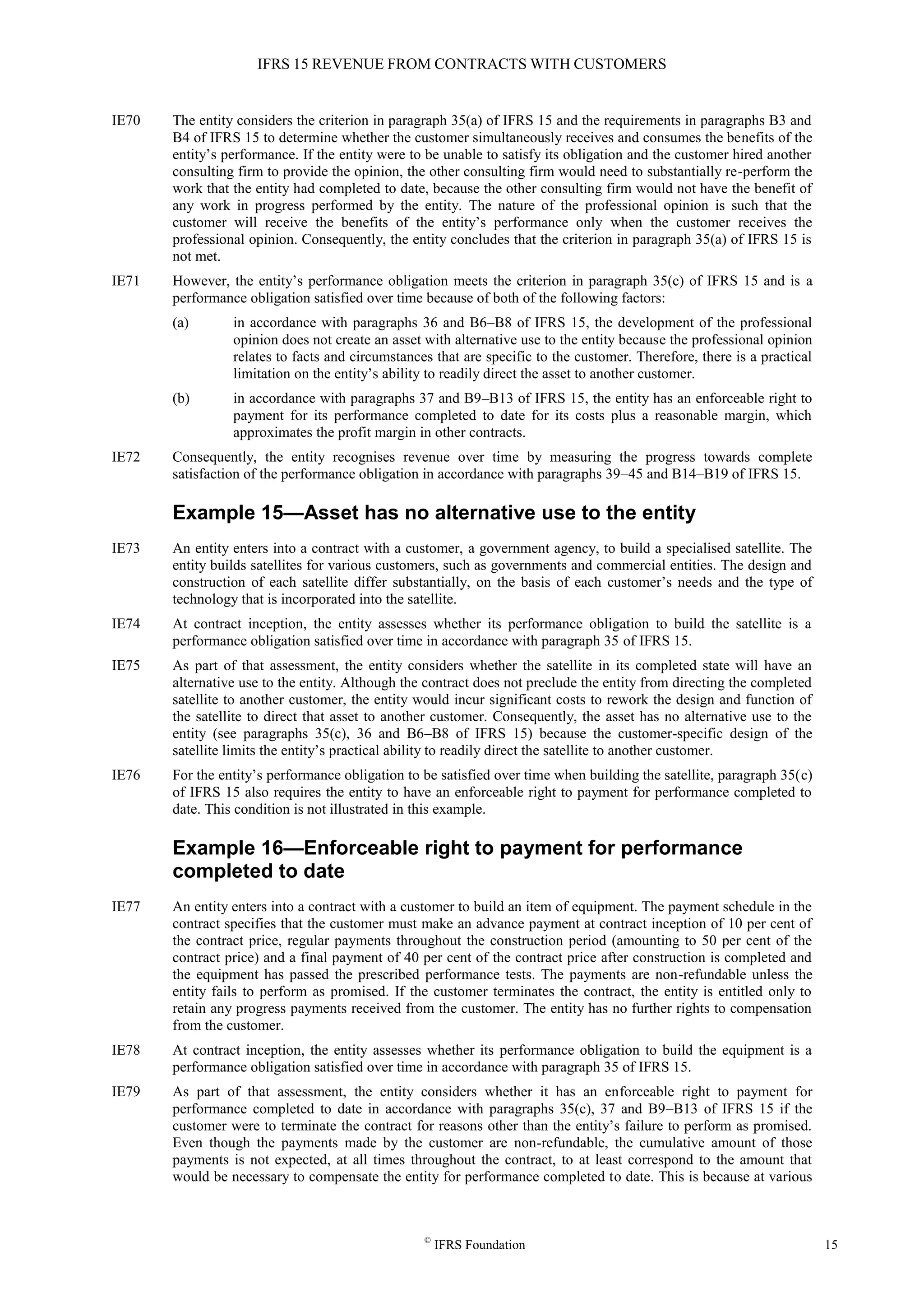 IFRS 15 REVENUE FROM CONTRACTS WITH CUSTOMERS
©
IFRS Foundation 15
IE70 The entity considers the criterion in paragraph 35(a) of IFRS 15 and the requirements in paragraphs B3 and
B4 of IFRS 15 to determine whether the customer simultaneously receives and consumes the benefits of the
entity’s performance. If the entity were to be unable to satisfy its obligation and the customer hired another
consulting firm to provide the opinion, the other consulting firm would need to substantially re-perform the
work that the entity had completed to date, because the other consulting firm would not have the benefit of
any work in progress performed by the entity. The nature of the professional opinion is such that the
customer will receive the benefits of the entity’s performance only when the customer receives the
professional opinion. Consequently, the entity concludes that the criterion in paragraph 35(a) of IFRS 15 is
not met.
IE71 However, the entity’s performance obligation meets the criterion in paragraph 35(c) of IFRS 15 and is a
performance obligation satisfied over time because of both of the following factors:
(a) in accordance with paragraphs 36 and B6–B8 of IFRS 15, the development of the professional
opinion does not create an asset with alternative use to the entity because the professional opinion
relates to facts and circumstances that are specific to the customer. Therefore, there is a practical
limitation on the entity’s ability to readily direct the asset to another customer.
(b) in accordance with paragraphs 37 and B9–B13 of IFRS 15, the entity has an enforceable right to
payment for its performance completed to date for its costs plus a reasonable margin, which
approximates the profit margin in other contracts.
IE72 Consequently, the entity recognises revenue over time by measuring the progress towards complete
satisfaction of the performance obligation in accordance with paragraphs 39–45 and B14–B19 of IFRS 15.
Example 15—Asset has no alternative use to the entity
IE73 An entity enters into a contract with a customer, a government agency, to build a specialised satellite. The
entity builds satellites for various customers, such as governments and commercial entities. The design and
construction of each satellite differ substantially, on the basis of each customer’s needs and the type of
technology that is incorporated into the satellite.
IE74 At contract inception, the entity assesses whether its performance obligation to build the satellite is a
performance obligation satisfied over time in accordance with paragraph 35 of IFRS 15.
IE75 As part of that assessment, the entity considers whether the satellite in its completed state will have an
alternative use to the entity. Although the contract does not preclude the entity from directing the completed
satellite to another customer, the entity would incur significant costs to rework the design and function of
the satellite to direct that asset to another customer. Consequently, the asset has no alternative use to the
entity (see paragraphs 35(c), 36 and B6–B8 of IFRS 15) because the customer-specific design of the
satellite limits the entity’s practical ability to readily direct the satellite to another customer.
IE76 For the entity’s performance obligation to be satisfied over time when building the satellite, paragraph 35(c)
of IFRS 15 also requires the entity to have an enforceable right to payment for performance completed to
date. This condition is not illustrated in this example.
Example 16—Enforceable right to payment for performance
completed to date
IE77 An entity enters into a contract with a customer to build an item of equipment. The payment schedule in the
contract specifies that the customer must make an advance payment at contract inception of 10 per cent of
the contract price, regular payments throughout the construction period (amounting to 50 per cent of the
contract price) and a final payment of 40 per cent of the contract price after construction is completed and
the equipment has passed the prescribed performance tests. The payments are non-refundable unless the
entity fails to perform as promised. If the customer terminates the contract, the entity is entitled only to
retain any progress payments received from the customer. The entity has no further rights to compensation
from the customer.
IE78 At contract inception, the entity assesses whether its performance obligation to build the equipment is a
performance obligation satisfied over time in accordance with paragraph 35 of IFRS 15.
IE79 As part of that assessment, the entity considers whether it has an enforceable right to payment for
performance completed to date in accordance with paragraphs 35(c), 37 and B9–B13 of IFRS 15 if the
customer were to terminate the contract for reasons other than the entity’s failure to perform as promised.
Even though the payments made by the customer are non-refundable, the cumulative amount of those
payments is not expected, at all times throughout the contract, to at least correspond to the amount that
would be necessary to compensate the entity for performance completed to date. This is because at various
 