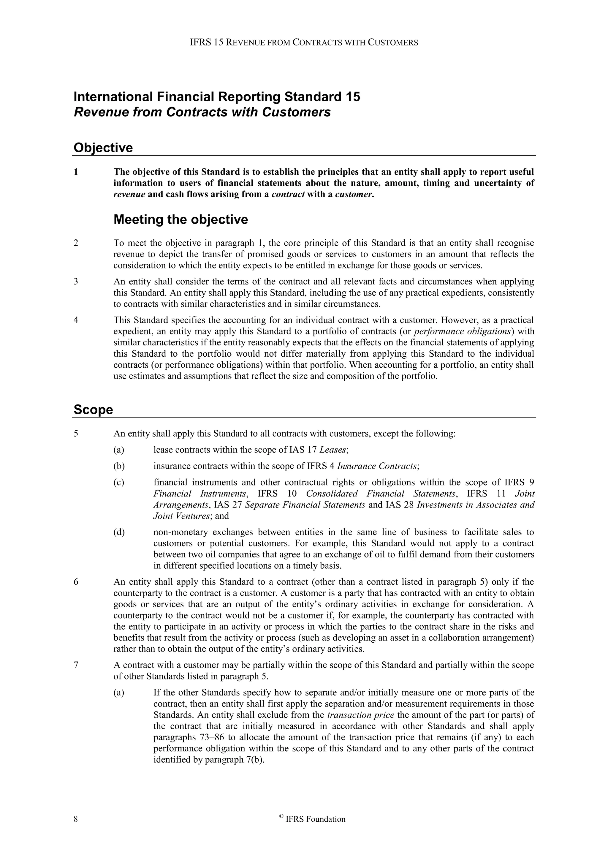 IFRS 15 REVENUE FROM CONTRACTS WITH CUSTOMERS
8 ©
IFRS Foundation
International Financial Reporting Standard 15
Revenue from Contracts with Customers
Objective
1 The objective of this Standard is to establish the principles that an entity shall apply to report useful
information to users of financial statements about the nature, amount, timing and uncertainty of
revenue and cash flows arising from a contract with a customer.
Meeting the objective
2 To meet the objective in paragraph 1, the core principle of this Standard is that an entity shall recognise
revenue to depict the transfer of promised goods or services to customers in an amount that reflects the
consideration to which the entity expects to be entitled in exchange for those goods or services.
3 An entity shall consider the terms of the contract and all relevant facts and circumstances when applying
this Standard. An entity shall apply this Standard, including the use of any practical expedients, consistently
to contracts with similar characteristics and in similar circumstances.
4 This Standard specifies the accounting for an individual contract with a customer. However, as a practical
expedient, an entity may apply this Standard to a portfolio of contracts (or performance obligations) with
similar characteristics if the entity reasonably expects that the effects on the financial statements of applying
this Standard to the portfolio would not differ materially from applying this Standard to the individual
contracts (or performance obligations) within that portfolio. When accounting for a portfolio, an entity shall
use estimates and assumptions that reflect the size and composition of the portfolio.
Scope
5 An entity shall apply this Standard to all contracts with customers, except the following:
(a) lease contracts within the scope of IAS 17 Leases;
(b) insurance contracts within the scope of IFRS 4 Insurance Contracts;
(c) financial instruments and other contractual rights or obligations within the scope of IFRS 9
Financial Instruments, IFRS 10 Consolidated Financial Statements, IFRS 11 Joint
Arrangements, IAS 27 Separate Financial Statements and IAS 28 Investments in Associates and
Joint Ventures; and
(d) non-monetary exchanges between entities in the same line of business to facilitate sales to
customers or potential customers. For example, this Standard would not apply to a contract
between two oil companies that agree to an exchange of oil to fulfil demand from their customers
in different specified locations on a timely basis.
6 An entity shall apply this Standard to a contract (other than a contract listed in paragraph 5) only if the
counterparty to the contract is a customer. A customer is a party that has contracted with an entity to obtain
goods or services that are an output of the entity’s ordinary activities in exchange for consideration. A
counterparty to the contract would not be a customer if, for example, the counterparty has contracted with
the entity to participate in an activity or process in which the parties to the contract share in the risks and
benefits that result from the activity or process (such as developing an asset in a collaboration arrangement)
rather than to obtain the output of the entity’s ordinary activities.
7 A contract with a customer may be partially within the scope of this Standard and partially within the scope
of other Standards listed in paragraph 5.
(a) If the other Standards specify how to separate and/or initially measure one or more parts of the
contract, then an entity shall first apply the separation and/or measurement requirements in those
Standards. An entity shall exclude from the transaction price the amount of the part (or parts) of
the contract that are initially measured in accordance with other Standards and shall apply
paragraphs 73–86 to allocate the amount of the transaction price that remains (if any) to each
performance obligation within the scope of this Standard and to any other parts of the contract
identified by paragraph 7(b).
 