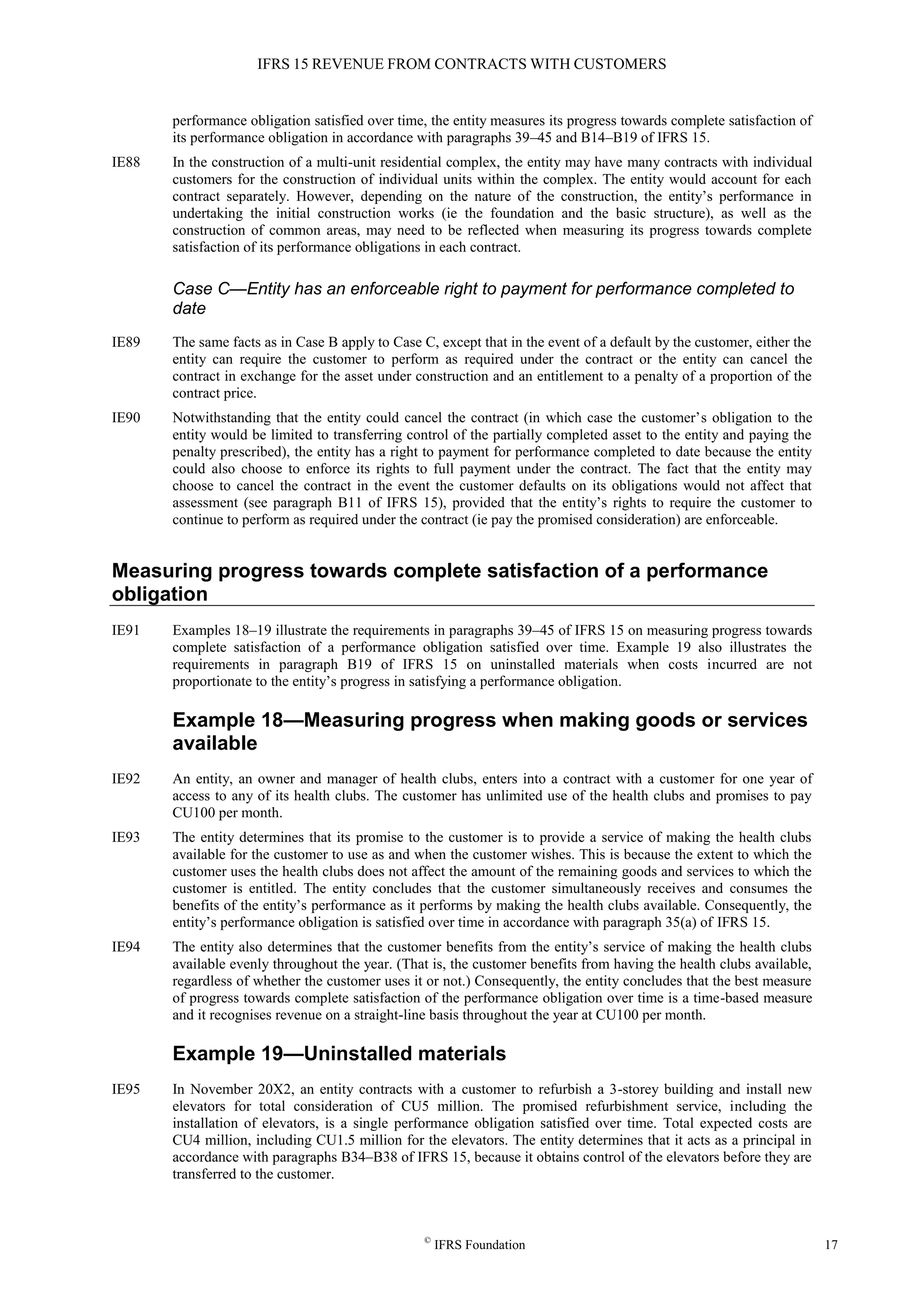 IFRS 15 REVENUE FROM CONTRACTS WITH CUSTOMERS
©
IFRS Foundation 17
performance obligation satisfied over time, the entity measures its progress towards complete satisfaction of
its performance obligation in accordance with paragraphs 39–45 and B14–B19 of IFRS 15.
IE88 In the construction of a multi-unit residential complex, the entity may have many contracts with individual
customers for the construction of individual units within the complex. The entity would account for each
contract separately. However, depending on the nature of the construction, the entity’s performance in
undertaking the initial construction works (ie the foundation and the basic structure), as well as the
construction of common areas, may need to be reflected when measuring its progress towards complete
satisfaction of its performance obligations in each contract.
Case C—Entity has an enforceable right to payment for performance completed to
date
IE89 The same facts as in Case B apply to Case C, except that in the event of a default by the customer, either the
entity can require the customer to perform as required under the contract or the entity can cancel the
contract in exchange for the asset under construction and an entitlement to a penalty of a proportion of the
contract price.
IE90 Notwithstanding that the entity could cancel the contract (in which case the customer’s obligation to the
entity would be limited to transferring control of the partially completed asset to the entity and paying the
penalty prescribed), the entity has a right to payment for performance completed to date because the entity
could also choose to enforce its rights to full payment under the contract. The fact that the entity may
choose to cancel the contract in the event the customer defaults on its obligations would not affect that
assessment (see paragraph B11 of IFRS 15), provided that the entity’s rights to require the customer to
continue to perform as required under the contract (ie pay the promised consideration) are enforceable.
Measuring progress towards complete satisfaction of a performance
obligation
IE91 Examples 18–19 illustrate the requirements in paragraphs 39–45 of IFRS 15 on measuring progress towards
complete satisfaction of a performance obligation satisfied over time. Example 19 also illustrates the
requirements in paragraph B19 of IFRS 15 on uninstalled materials when costs incurred are not
proportionate to the entity’s progress in satisfying a performance obligation.
Example 18—Measuring progress when making goods or services
available
IE92 An entity, an owner and manager of health clubs, enters into a contract with a customer for one year of
access to any of its health clubs. The customer has unlimited use of the health clubs and promises to pay
CU100 per month.
IE93 The entity determines that its promise to the customer is to provide a service of making the health clubs
available for the customer to use as and when the customer wishes. This is because the extent to which the
customer uses the health clubs does not affect the amount of the remaining goods and services to which the
customer is entitled. The entity concludes that the customer simultaneously receives and consumes the
benefits of the entity’s performance as it performs by making the health clubs available. Consequently, the
entity’s performance obligation is satisfied over time in accordance with paragraph 35(a) of IFRS 15.
IE94 The entity also determines that the customer benefits from the entity’s service of making the health clubs
available evenly throughout the year. (That is, the customer benefits from having the health clubs available,
regardless of whether the customer uses it or not.) Consequently, the entity concludes that the best measure
of progress towards complete satisfaction of the performance obligation over time is a time-based measure
and it recognises revenue on a straight-line basis throughout the year at CU100 per month.
Example 19—Uninstalled materials
IE95 In November 20X2, an entity contracts with a customer to refurbish a 3-storey building and install new
elevators for total consideration of CU5 million. The promised refurbishment service, including the
installation of elevators, is a single performance obligation satisfied over time. Total expected costs are
CU4 million, including CU1.5 million for the elevators. The entity determines that it acts as a principal in
accordance with paragraphs B34–B38 of IFRS 15, because it obtains control of the elevators before they are
transferred to the customer.
 