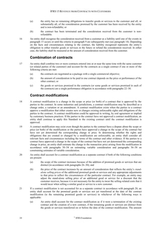 IFRS 15 REVENUE FROM CONTRACTS WITH CUSTOMERS
10 ©
IFRS Foundation
(a) the entity has no remaining obligations to transfer goods or services to the customer and all, or
substantially all, of the consideration promised by the customer has been received by the entity
and is non-refundable; or
(b) the contract has been terminated and the consideration received from the customer is non-
refundable.
16 An entity shall recognise the consideration received from a customer as a liability until one of the events in
paragraph 15 occurs or until the criteria in paragraph 9 are subsequently met (see paragraph 14). Depending
on the facts and circumstances relating to the contract, the liability recognised represents the entity’s
obligation to either transfer goods or services in the future or refund the consideration received. In either
case, the liability shall be measured at the amount of consideration received from the customer.
Combination of contracts
17 An entity shall combine two or more contracts entered into at or near the same time with the same customer
(or related parties of the customer) and account for the contracts as a single contract if one or more of the
following criteria are met:
(a) the contracts are negotiated as a package with a single commercial objective;
(b) the amount of consideration to be paid in one contract depends on the price or performance of the
other contract; or
(c) the goods or services promised in the contracts (or some goods or services promised in each of
the contracts) are a single performance obligation in accordance with paragraphs 22–30.
Contract modifications
18 A contract modification is a change in the scope or price (or both) of a contract that is approved by the
parties to the contract. In some industries and jurisdictions, a contract modification may be described as a
change order, a variation or an amendment. A contract modification exists when the parties to a contract
approve a modification that either creates new or changes existing enforceable rights and obligations of the
parties to the contract. A contract modification could be approved in writing, by oral agreement or implied
by customary business practices. If the parties to the contract have not approved a contract modification, an
entity shall continue to apply this Standard to the existing contract until the contract modification is
approved.
19 A contract modification may exist even though the parties to the contract have a dispute about the scope or
price (or both) of the modification or the parties have approved a change in the scope of the contract but
have not yet determined the corresponding change in price. In determining whether the rights and
obligations that are created or changed by a modification are enforceable, an entity shall consider all
relevant facts and circumstances including the terms of the contract and other evidence. If the parties to a
contract have approved a change in the scope of the contract but have not yet determined the corresponding
change in price, an entity shall estimate the change to the transaction price arising from the modification in
accordance with paragraphs 50–54 on estimating variable consideration and paragraphs 56–58 on
constraining estimates of variable consideration.
20 An entity shall account for a contract modification as a separate contract if both of the following conditions
are present:
(a) the scope of the contract increases because of the addition of promised goods or services that are
distinct (in accordance with paragraphs 26–30); and
(b) the price of the contract increases by an amount of consideration that reflects the entity’s stand-
alone selling prices of the additional promised goods or services and any appropriate adjustments
to that price to reflect the circumstances of the particular contract. For example, an entity may
adjust the stand-alone selling price of an additional good or service for a discount that the
customer receives, because it is not necessary for the entity to incur the selling-related costs that it
would incur when selling a similar good or service to a new customer.
21 If a contract modification is not accounted for as a separate contract in accordance with paragraph 20, an
entity shall account for the promised goods or services not yet transferred at the date of the contract
modification (ie the remaining promised goods or services) in whichever of the following ways is
applicable:
(a) An entity shall account for the contract modification as if it were a termination of the existing
contract and the creation of a new contract, if the remaining goods or services are distinct from
the goods or services transferred on or before the date of the contract modification. The amount
 