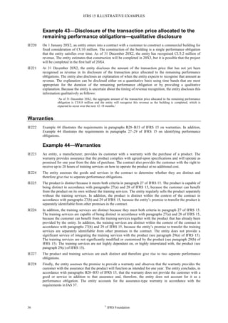 IFRS 15 ILLUSTRATIVE EXAMPLES
36 ©
IFRS Foundation
Example 43—Disclosure of the transaction price allocated to the
remaining performance obligations—qualitative disclosure
IE220 On 1 January 20X2, an entity enters into a contract with a customer to construct a commercial building for
fixed consideration of CU10 million. The construction of the building is a single performance obligation
that the entity satisfies over time. As of 31 December 20X2, the entity has recognised CU3.2 million of
revenue. The entity estimates that construction will be completed in 20X3, but it is possible that the project
will be completed in the first half of 20X4.
IE221 At 31 December 20X2, the entity discloses the amount of the transaction price that has not yet been
recognised as revenue in its disclosure of the transaction price allocated to the remaining performance
obligations. The entity also discloses an explanation of when the entity expects to recognise that amount as
revenue. The explanation can be disclosed either on a quantitative basis using time bands that are most
appropriate for the duration of the remaining performance obligation or by providing a qualitative
explanation. Because the entity is uncertain about the timing of revenue recognition, the entity discloses this
information qualitatively as follows:
‘As of 31 December 20X2, the aggregate amount of the transaction price allocated to the remaining performance
obligation is CU6.8 million and the entity will recognise this revenue as the building is completed, which is
expected to occur over the next 12–18 months.’
Warranties
IE222 Example 44 illustrates the requirements in paragraphs B28–B33 of IFRS 15 on warranties. In addition,
Example 44 illustrates the requirements in paragraphs 27–29 of IFRS 15 on identifying performance
obligations.
Example 44—Warranties
IE223 An entity, a manufacturer, provides its customer with a warranty with the purchase of a product. The
warranty provides assurance that the product complies with agreed-upon specifications and will operate as
promised for one year from the date of purchase. The contract also provides the customer with the right to
receive up to 20 hours of training services on how to operate the product at no additional cost.
IE224 The entity assesses the goods and services in the contract to determine whether they are distinct and
therefore give rise to separate performance obligations.
IE225 The product is distinct because it meets both criteria in paragraph 27 of IFRS 15. The product is capable of
being distinct in accordance with paragraphs 27(a) and 28 of IFRS 15, because the customer can benefit
from the product on its own without the training services. The entity regularly sells the product separately
without the training services. In addition, the product is distinct within the context of the contract in
accordance with paragraphs 27(b) and 29 of IFRS 15, because the entity’s promise to transfer the product is
separately identifiable from other promises in the contract.
IE226 In addition, the training services are distinct because they meet both criteria in paragraph 27 of IFRS 15.
The training services are capable of being distinct in accordance with paragraphs 27(a) and 28 of IFRS 15,
because the customer can benefit from the training services together with the product that has already been
provided by the entity. In addition, the training services are distinct within the context of the contract in
accordance with paragraphs 27(b) and 29 of IFRS 15, because the entity’s promise to transfer the training
services are separately identifiable from other promises in the contract. The entity does not provide a
significant service of integrating the training services with the product (see paragraph 29(a) of IFRS 15).
The training services are not significantly modified or customised by the product (see paragraph 29(b) of
IFRS 15). The training services are not highly dependent on, or highly interrelated with, the product (see
paragraph 29(c) of IFRS 15).
IE227 The product and training services are each distinct and therefore give rise to two separate performance
obligations.
IE228 Finally, the entity assesses the promise to provide a warranty and observes that the warranty provides the
customer with the assurance that the product will function as intended for one year. The entity concludes, in
accordance with paragraphs B28–B33 of IFRS 15, that the warranty does not provide the customer with a
good or service in addition to that assurance and, therefore, the entity does not account for it as a
performance obligation. The entity accounts for the assurance-type warranty in accordance with the
requirements in IAS 37.
 