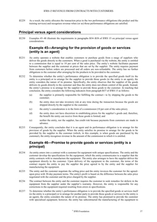 IFRS 15 REVENUE FROM CONTRACTS WITH CUSTOMERS
©
IFRS Foundation 37
IE229 As a result, the entity allocates the transaction price to the two performance obligations (the product and the
training services) and recognises revenue when (or as) those performance obligations are satisfied.
Principal versus agent considerations
IE230 Examples 45–48 illustrate the requirements in paragraphs B34–B38 of IFRS 15 on principal versus agent
considerations.
Example 45—Arranging for the provision of goods or services
(entity is an agent)
IE231 An entity operates a website that enables customers to purchase goods from a range of suppliers who
deliver the goods directly to the customers. When a good is purchased via the website, the entity is entitled
to a commission that is equal to 10 per cent of the sales price. The entity’s website facilitates payment
between the supplier and the customer at prices that are set by the supplier. The entity requires payment
from customers before orders are processed and all orders are non-refundable. The entity has no further
obligations to the customer after arranging for the products to be provided to the customer.
IE232 To determine whether the entity’s performance obligation is to provide the specified goods itself (ie the
entity is a principal) or to arrange for the supplier to provide those goods (ie the entity is an agent), the
entity considers the nature of its promise. Specifically, the entity observes that the supplier of the goods
delivers its goods directly to the customer and thus the entity does not obtain control of the goods. Instead,
the entity’s promise is to arrange for the supplier to provide those goods to the customer. In reaching that
conclusion, the entity considers the following indicators from paragraph B37 of IFRS 15 as follows:
(a) the supplier is primarily responsible for fulfilling the contract—ie by shipping the goods to the
customer;
(b) the entity does not take inventory risk at any time during the transaction because the goods are
shipped directly by the supplier to the customer;
(c) the entity’s consideration is in the form of a commission (10 per cent of the sales price);
(d) the entity does not have discretion in establishing prices for the supplier’s goods and, therefore,
the benefit the entity can receive from those goods is limited; and
(e) neither the entity, nor the supplier, has credit risk because payments from customers are made in
advance.
IE233 Consequently, the entity concludes that it is an agent and its performance obligation is to arrange for the
provision of goods by the supplier. When the entity satisfies its promise to arrange for the goods to be
provided by the supplier to the customer (which, in this example, is when goods are purchased by the
customer), the entity recognises revenue in the amount of the commission to which it is entitled.
Example 46—Promise to provide goods or services (entity is a
principal)
IE234 An entity enters into a contract with a customer for equipment with unique specifications. The entity and the
customer develop the specifications for the equipment, which the entity communicates to a supplier that the
entity contracts with to manufacture the equipment. The entity also arranges to have the supplier deliver the
equipment directly to the customer. Upon delivery of the equipment to the customer, the terms of the
contract require the entity to pay the supplier the price agreed to by the entity and the supplier for
manufacturing the equipment.
IE235 The entity and the customer negotiate the selling price and the entity invoices the customer for the agreed-
upon price with 30-day payment terms. The entity's profit is based on the difference between the sales price
negotiated with the customer and the price charged by the supplier.
IE236 The contract between the entity and the customer requires the customer to seek remedies for defects in the
equipment from the supplier under the supplier’s warranty. However, the entity is responsible for any
corrections to the equipment required resulting from errors in specifications.
IE237 To determine whether the entity’s performance obligation is to provide the specified goods or services itself
(ie the entity is a principal) or to arrange for another party to provide those goods or services (ie the entity is
an agent), the entity considers the nature of its promise. The entity has promised to provide the customer
with specialised equipment; however, the entity has subcontracted the manufacturing of the equipment to
 