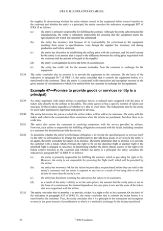 IFRS 15 ILLUSTRATIVE EXAMPLES
38 ©
IFRS Foundation
the supplier. In determining whether the entity obtains control of the equipment before control transfers to
the customer and whether the entity is a principal, the entity considers the indicators in paragraph B37 of
IFRS 15 as follows:
(a) the entity is primarily responsible for fulfilling the contract. Although the entity subcontracted the
manufacturing, the entity is ultimately responsible for ensuring that the equipment meets the
specifications for which the customer has contracted.
(b) the entity has inventory risk because of its responsibility for corrections to the equipment
resulting from errors in specifications, even though the supplier has inventory risk during
production and before shipment.
(c) the entity has discretion in establishing the selling price with the customer, and the profit earned
by the entity is an amount that is equal to the difference between the selling price negotiated with
the customer and the amount to be paid to the supplier.
(d) the entity’s consideration is not in the form of a commission.
(e) the entity has credit risk for the amount receivable from the customer in exchange for the
equipment.
IE238 The entity concludes that its promise is to provide the equipment to the customer. On the basis of the
indicators in paragraph B37 of IFRS 15, the entity concludes that it controls the equipment before it is
transferred to the customer. Thus, the entity is a principal in the transaction and recognises revenue in the
gross amount of consideration to which it is entitled from the customer in exchange for the equipment.
Example 47—Promise to provide goods or services (entity is a
principal)
IE239 An entity negotiates with major airlines to purchase tickets at reduced rates compared with the price of
tickets sold directly by the airlines to the public. The entity agrees to buy a specific number of tickets and
must pay for those tickets regardless of whether it is able to resell them. The reduced rate paid by the entity
for each ticket purchased is negotiated and agreed in advance.
IE240 The entity determines the prices at which the airline tickets will be sold to its customers. The entity sells the
tickets and collects the consideration from customers when the tickets are purchased; therefore there is no
credit risk.
IE241 The entity also assists the customers in resolving complaints with the service provided by airlines.
However, each airline is responsible for fulfilling obligations associated with the ticket, including remedies
to a customer for dissatisfaction with the service.
IE242 To determine whether the entity’s performance obligation is to provide the specified goods or services itself
(ie the entity is a principal) or to arrange for another party to provide those goods or services (ie the entity is
an agent), the entity considers the nature of its promise. The entity determines that its promise is to provide
the customer with a ticket, which provides the right to fly on the specified flight or another flight if the
specified flight is changed or cancelled. In determining whether the entity obtains control of the right to fly
before control transfers to the customer and whether the entity is a principal, the entity considers the
indicators in paragraph B37 of IFRS 15 as follows:
(a) the entity is primarily responsible for fulfilling the contract, which is providing the right to fly.
However, the entity is not responsible for providing the flight itself, which will be provided by
the airline.
(b) the entity has inventory risk for the tickets because they are purchased before they are sold to the
entity’s customers and the entity is exposed to any loss as a result of not being able to sell the
tickets for more than the entity’s cost.
(c) the entity has discretion in setting the sales prices for tickets to its customers.
(d) as a result of the entity’s ability to set the sales prices, the amount that the entity earns is not in
the form of a commission, but instead depends on the sales price it sets and the costs of the tickets
that were negotiated with the airline.
IE243 The entity concludes that its promise is to provide a ticket (ie a right to fly) to the customer. On the basis of
the indicators in paragraph B37 of IFRS 15, the entity concludes that it controls the ticket before it is
transferred to the customer. Thus, the entity concludes that it is a principal in the transaction and recognises
revenue in the gross amount of consideration to which it is entitled in exchange for the tickets transferred.
 