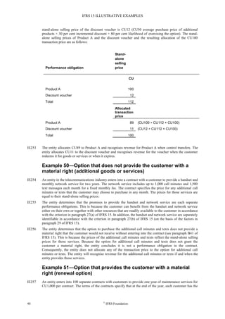 IFRS 15 ILLUSTRATIVE EXAMPLES
40 ©
IFRS Foundation
stand-alone selling price of the discount voucher is CU12 (CU50 average purchase price of additional
products × 30 per cent incremental discount × 80 per cent likelihood of exercising the option). The stand-
alone selling prices of Product A and the discount voucher and the resulting allocation of the CU100
transaction price are as follows:
Performance obligation
Stand-
alone
selling
price
CU
Product A 100
Discount voucher 12
Total 112
Allocated
transaction
price
Product A 89 (CU100 ÷ CU112 × CU100)
Discount voucher 11 (CU12 ÷ CU112 × CU100)
Total 100
IE253 The entity allocates CU89 to Product A and recognises revenue for Product A when control transfers. The
entity allocates CU11 to the discount voucher and recognises revenue for the voucher when the customer
redeems it for goods or services or when it expires.
Example 50—Option that does not provide the customer with a
material right (additional goods or services)
IE254 An entity in the telecommunications industry enters into a contract with a customer to provide a handset and
monthly network service for two years. The network service includes up to 1,000 call minutes and 1,500
text messages each month for a fixed monthly fee. The contract specifies the price for any additional call
minutes or texts that the customer may choose to purchase in any month. The prices for those services are
equal to their stand-alone selling prices.
IE255 The entity determines that the promises to provide the handset and network service are each separate
performance obligations. This is because the customer can benefit from the handset and network service
either on their own or together with other resources that are readily available to the customer in accordance
with the criterion in paragraph 27(a) of IFRS 15. In addition, the handset and network service are separately
identifiable in accordance with the criterion in paragraph 27(b) of IFRS 15 (on the basis of the factors in
paragraph 29 of IFRS 15).
IE256 The entity determines that the option to purchase the additional call minutes and texts does not provide a
material right that the customer would not receive without entering into the contract (see paragraph B41 of
IFRS 15). This is because the prices of the additional call minutes and texts reflect the stand-alone selling
prices for those services. Because the option for additional call minutes and texts does not grant the
customer a material right, the entity concludes it is not a performance obligation in the contract.
Consequently, the entity does not allocate any of the transaction price to the option for additional call
minutes or texts. The entity will recognise revenue for the additional call minutes or texts if and when the
entity provides those services.
Example 51—Option that provides the customer with a material
right (renewal option)
IE257 An entity enters into 100 separate contracts with customers to provide one year of maintenance services for
CU1,000 per contract. The terms of the contracts specify that at the end of the year, each customer has the
 