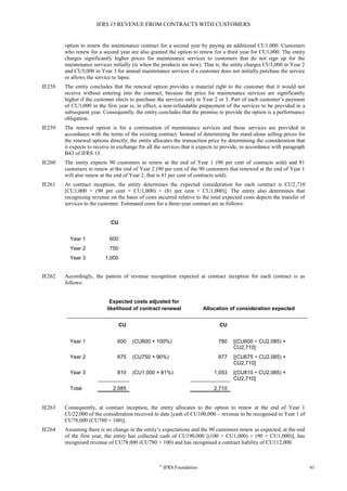 IFRS 15 REVENUE FROM CONTRACTS WITH CUSTOMERS
©
IFRS Foundation 41
option to renew the maintenance contract for a second year by paying an additional CU1,000. Customers
who renew for a second year are also granted the option to renew for a third year for CU1,000. The entity
charges significantly higher prices for maintenance services to customers that do not sign up for the
maintenance services initially (ie when the products are new). That is, the entity charges CU3,000 in Year 2
and CU5,000 in Year 3 for annual maintenance services if a customer does not initially purchase the service
or allows the service to lapse.
IE258 The entity concludes that the renewal option provides a material right to the customer that it would not
receive without entering into the contract, because the price for maintenance services are significantly
higher if the customer elects to purchase the services only in Year 2 or 3. Part of each customer’s payment
of CU1,000 in the first year is, in effect, a non-refundable prepayment of the services to be provided in a
subsequent year. Consequently, the entity concludes that the promise to provide the option is a performance
obligation.
IE259 The renewal option is for a continuation of maintenance services and those services are provided in
accordance with the terms of the existing contract. Instead of determining the stand-alone selling prices for
the renewal options directly, the entity allocates the transaction price by determining the consideration that
it expects to receive in exchange for all the services that it expects to provide, in accordance with paragraph
B43 of IFRS 15.
IE260 The entity expects 90 customers to renew at the end of Year 1 (90 per cent of contracts sold) and 81
customers to renew at the end of Year 2 (90 per cent of the 90 customers that renewed at the end of Year 1
will also renew at the end of Year 2, that is 81 per cent of contracts sold).
IE261 At contract inception, the entity determines the expected consideration for each contract is CU2,710
[CU1,000 + (90 per cent × CU1,000) + (81 per cent × CU1,000)]. The entity also determines that
recognising revenue on the basis of costs incurred relative to the total expected costs depicts the transfer of
services to the customer. Estimated costs for a three-year contract are as follows:
CU
Year 1 600
Year 2 750
Year 3 1,000
IE262 Accordingly, the pattern of revenue recognition expected at contract inception for each contract is as
follows:
Expected costs adjusted for
likelihood of contract renewal Allocation of consideration expected
CU CU
Year 1 600 (CU600 × 100%) 780 [(CU600 ÷ CU2,085) ×
CU2,710]
Year 2 675 (CU750 × 90%) 877 [(CU675 ÷ CU2,085) ×
CU2,710]
Year 3 810 (CU1,000 × 81%) 1,053 [(CU810 ÷ CU2,085) ×
CU2,710]
Total 2,085 2,710
IE263 Consequently, at contract inception, the entity allocates to the option to renew at the end of Year 1
CU22,000 of the consideration received to date [cash of CU100,000 – revenue to be recognised in Year 1 of
CU78,000 (CU780 × 100)].
IE264 Assuming there is no change in the entity’s expectations and the 90 customers renew as expected, at the end
of the first year, the entity has collected cash of CU190,000 [(100 × CU1,000) + (90 × CU1,000)], has
recognised revenue of CU78,000 (CU780 × 100) and has recognised a contract liability of CU112,000.
 