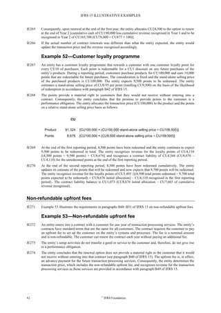 IFRS 15 ILLUSTRATIVE EXAMPLES
42 ©
IFRS Foundation
IE265 Consequently, upon renewal at the end of the first year, the entity allocates CU24,300 to the option to renew
at the end of Year 2 [cumulative cash of CU190,000 less cumulative revenue recognised in Year 1 and to be
recognised in Year 2 of CU165,700 (CU78,000 + CU877 × 100)].
IE266 If the actual number of contract renewals was different than what the entity expected, the entity would
update the transaction price and the revenue recognised accordingly.
Example 52—Customer loyalty programme
IE267 An entity has a customer loyalty programme that rewards a customer with one customer loyalty point for
every CU10 of purchases. Each point is redeemable for a CU1 discount on any future purchases of the
entity’s products. During a reporting period, customers purchase products for CU100,000 and earn 10,000
points that are redeemable for future purchases. The consideration is fixed and the stand-alone selling price
of the purchased products is CU100,000. The entity expects 9,500 points to be redeemed. The entity
estimates a stand-alone selling price of CU0.95 per point (totalling CU9,500) on the basis of the likelihood
of redemption in accordance with paragraph B42 of IFRS 15.
IE268 The points provide a material right to customers that they would not receive without entering into a
contract. Consequently, the entity concludes that the promise to provide points to the customer is a
performance obligation. The entity allocates the transaction price (CU100,000) to the product and the points
on a relative stand-alone selling price basis as follows:
CU
Product 91,324 [CU100,000 × (CU100,000 stand-alone selling price ÷ CU109,500)]
Points 8,676 [CU100,000 × (CU9,500 stand-alone selling price ÷ CU109,500)]
IE269 At the end of the first reporting period, 4,500 points have been redeemed and the entity continues to expect
9,500 points to be redeemed in total. The entity recognises revenue for the loyalty points of CU4,110
[(4,500 points ÷ 9,500 points) × CU8,676] and recognises a contract liability of CU4,566 (CU8,676 –
CU4,110) for the unredeemed points at the end of the first reporting period.
IE270 At the end of the second reporting period, 8,500 points have been redeemed cumulatively. The entity
updates its estimate of the points that will be redeemed and now expects that 9,700 points will be redeemed.
The entity recognises revenue for the loyalty points of CU3,493 {[(8,500 total points redeemed ÷ 9,700 total
points expected to be redeemed) × CU8,676 initial allocation] – CU4,110 recognised in the first reporting
period}. The contract liability balance is CU1,073 (CU8,676 initial allocation – CU7,603 of cumulative
revenue recognised).
Non-refundable upfront fees
IE271 Example 53 illustrates the requirements in paragraphs B48–B51 of IFRS 15 on non-refundable upfront fees.
Example 53—Non-refundable upfront fee
IE272 An entity enters into a contract with a customer for one year of transaction processing services. The entity’s
contracts have standard terms that are the same for all customers. The contract requires the customer to pay
an upfront fee to set up the customer on the entity’s systems and processes. The fee is a nominal amount
and is non-refundable. The customer can renew the contract each year without paying an additional fee.
IE273 The entity’s setup activities do not transfer a good or service to the customer and, therefore, do not give rise
to a performance obligation.
IE274 The entity concludes that the renewal option does not provide a material right to the customer that it would
not receive without entering into that contract (see paragraph B40 of IFRS 15). The upfront fee is, in effect,
an advance payment for the future transaction processing services. Consequently, the entity determines the
transaction price, which includes the non-refundable upfront fee, and recognises revenue for the transaction
processing services as those services are provided in accordance with paragraph B49 of IFRS 15.
 