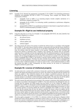 IFRS 15 REVENUE FROM CONTRACTS WITH CUSTOMERS
©
IFRS Foundation 43
Licensing
IE275 Examples 54–61 illustrate the requirements in paragraphs 22–30 of IFRS 15 for identifying performance
obligations and paragraphs B52–B63 of IFRS 15 on licensing. These examples also illustrate other
requirements as follows:
(a) paragraphs 39–45 of IFRS 15 on measuring progress towards complete satisfaction of a
performance obligation (Example 58);
(b) paragraphs 84–86 of IFRS 15 on allocating variable consideration to performance obligations
(Example 57); and
(c) paragraph B63 of IFRS 15 on consideration in the form of sales-based or usage-based royalties on
licences of intellectual property (Examples 57 and 61).
Example 54—Right to use intellectual property
IE276 Using the same facts as in Case A in Example 11 (see paragraphs IE49–IE53), the entity identifies four
performance obligations in a contract:
(a) the software licence;
(b) installation services;
(c) software updates; and
(d) technical support.
IE277 The entity assesses the nature of its promise to transfer the software licence in accordance with paragraph
B58 of IFRS 15. The entity observes that the software is functional at the time that the licence transfers to
the customer, and the customer can direct the use of, and obtain substantially all of the remaining benefits
from, the software when the licence transfers to the customer. Furthermore, the entity concludes that
because the software is functional when it transfers to the customer, the customer does not reasonably
expect the entity to undertake activities that significantly affect the intellectual property to which the licence
relates. This is because at the point in time that the licence is transferred to the customer, the intellectual
property will not change throughout the licence period. The entity does not consider in its assessment of the
criteria in paragraph B58 of IFRS 15 the promise to provide software updates, because they represent a
separate performance obligation. Therefore, the entity concludes that none of the criteria in paragraph B58
of IFRS 15 are met and that the nature of the entity’s promise in transferring the licence is to provide a right
to use the entity’s intellectual property as it exists at a point in time—ie the intellectual property to which
the customer has rights is static. Consequently, the entity accounts for the licence as a performance
obligation satisfied at a point in time.
Example 55—Licence of intellectual property
IE278 An entity enters into a contract with a customer to licence (for a period of three years) intellectual property
related to the design and production processes for a good. The contract also specifies that the customer will
obtain any updates to that intellectual property for new designs or production processes that may be
developed by the entity. The updates are essential to the customer’s ability to use the licence, because the
customer operates in an industry in which technologies change rapidly. The entity does not sell the updates
separately and the customer does not have the option to purchase the licence without the updates.
IE279 The entity assesses the goods and services promised to the customer to determine which goods and services
are distinct in accordance with paragraph 27 of IFRS 15. The entity determines that although the entity can
conclude that the customer can obtain benefit from the licence on its own without the updates (see
paragraph 27(a) of IFRS 15), that benefit would be limited because the updates are critical to the customer’s
ability to continue to make use of the licence in the rapidly changing technological environment in which
the customer operates. In assessing whether the criterion in paragraph 27(b) of IFRS 15 is met, the entity
observes that the customer does not have the option to purchase the licence without the updates and the
customer obtains limited benefit from the licence without the updates. Therefore, the entity concludes that
the licence and the updates are highly interrelated and the promise to grant the licence is not distinct within
the context of the contract, because the licence is not separately identifiable from the promise to provide the
updates (in accordance with the criterion in paragraph 27(b) and the factors in paragraph 29 of IFRS 15).
IE280 The entity applies paragraphs 31–38 of IFRS 15 to determine whether the performance obligation (which
includes the licence and the updates) is satisfied at a point in time or over time. The entity concludes that
because the customer simultaneously receives and consumes the benefits of the entity’s performance as it
occurs, the performance obligation is satisfied over time in accordance with paragraph 35(a) of IFRS 15.
 