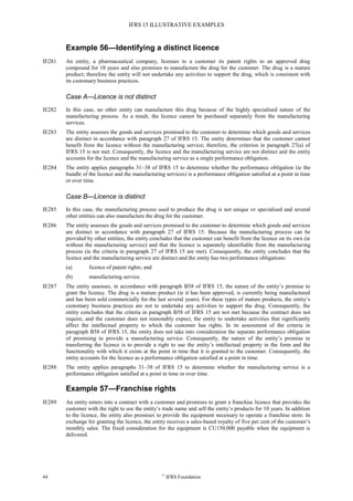 IFRS 15 ILLUSTRATIVE EXAMPLES
44 ©
IFRS Foundation
Example 56—Identifying a distinct licence
IE281 An entity, a pharmaceutical company, licenses to a customer its patent rights to an approved drug
compound for 10 years and also promises to manufacture the drug for the customer. The drug is a mature
product; therefore the entity will not undertake any activities to support the drug, which is consistent with
its customary business practices.
Case A—Licence is not distinct
IE282 In this case, no other entity can manufacture this drug because of the highly specialised nature of the
manufacturing process. As a result, the licence cannot be purchased separately from the manufacturing
services.
IE283 The entity assesses the goods and services promised to the customer to determine which goods and services
are distinct in accordance with paragraph 27 of IFRS 15. The entity determines that the customer cannot
benefit from the licence without the manufacturing service; therefore, the criterion in paragraph 27(a) of
IFRS 15 is not met. Consequently, the licence and the manufacturing service are not distinct and the entity
accounts for the licence and the manufacturing service as a single performance obligation.
IE284 The entity applies paragraphs 31–38 of IFRS 15 to determine whether the performance obligation (ie the
bundle of the licence and the manufacturing services) is a performance obligation satisfied at a point in time
or over time.
Case B—Licence is distinct
IE285 In this case, the manufacturing process used to produce the drug is not unique or specialised and several
other entities can also manufacture the drug for the customer.
IE286 The entity assesses the goods and services promised to the customer to determine which goods and services
are distinct in accordance with paragraph 27 of IFRS 15. Because the manufacturing process can be
provided by other entities, the entity concludes that the customer can benefit from the licence on its own (ie
without the manufacturing service) and that the licence is separately identifiable from the manufacturing
process (ie the criteria in paragraph 27 of IFRS 15 are met). Consequently, the entity concludes that the
licence and the manufacturing service are distinct and the entity has two performance obligations:
(a) licence of patent rights; and
(b) manufacturing service.
IE287 The entity assesses, in accordance with paragraph B58 of IFRS 15, the nature of the entity’s promise to
grant the licence. The drug is a mature product (ie it has been approved, is currently being manufactured
and has been sold commercially for the last several years). For these types of mature products, the entity’s
customary business practices are not to undertake any activities to support the drug. Consequently, the
entity concludes that the criteria in paragraph B58 of IFRS 15 are not met because the contract does not
require, and the customer does not reasonably expect, the entity to undertake activities that significantly
affect the intellectual property to which the customer has rights. In its assessment of the criteria in
paragraph B58 of IFRS 15, the entity does not take into consideration the separate performance obligation
of promising to provide a manufacturing service. Consequently, the nature of the entity’s promise in
transferring the licence is to provide a right to use the entity’s intellectual property in the form and the
functionality with which it exists at the point in time that it is granted to the customer. Consequently, the
entity accounts for the licence as a performance obligation satisfied at a point in time.
IE288 The entity applies paragraphs 31–38 of IFRS 15 to determine whether the manufacturing service is a
performance obligation satisfied at a point in time or over time.
Example 57—Franchise rights
IE289 An entity enters into a contract with a customer and promises to grant a franchise licence that provides the
customer with the right to use the entity’s trade name and sell the entity’s products for 10 years. In addition
to the licence, the entity also promises to provide the equipment necessary to operate a franchise store. In
exchange for granting the licence, the entity receives a sales-based royalty of five per cent of the customer’s
monthly sales. The fixed consideration for the equipment is CU150,000 payable when the equipment is
delivered.
 