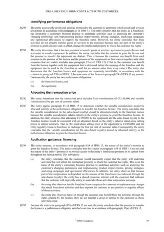 IFRS 15 REVENUE FROM CONTRACTS WITH CUSTOMERS
©
IFRS Foundation 45
Identifying performance obligations
IE290 The entity assesses the goods and services promised to the customer to determine which goods and services
are distinct in accordance with paragraph 27 of IFRS 15. The entity observes that the entity, as a franchisor,
has developed a customary business practice to undertake activities such as analysing the customer’s
changing preferences and implementing product improvements, pricing strategies, marketing campaigns
and operational efficiencies to support the franchise name. However, the entity concludes that these
activities do not directly transfer goods or services to the customer because they are part of the entity’s
promise to grant a licence and, in effect, change the intellectual property to which the customer has rights.
IE291 The entity determines that it has two promises to transfer goods or services: a promise to grant a licence and
a promise to transfer equipment. In addition, the entity concludes that the promise to grant the licence and
the promise to transfer the equipment are distinct. This is because the customer can benefit from each
promise (ie the promise of the licence and the promise of the equipment) on their own or together with other
resources that are readily available (see paragraph 27(a) of IFRS 15). (That is, the customer can benefit
from the licence together with the equipment that is delivered before the opening of the franchise and the
equipment can be used in the franchise or sold for an amount other than scrap value.) The entity also
determines that the franchise licence and equipment are separately identifiable, in accordance with the
criterion in paragraph 27(b) of IFRS 15, because none of the factors in paragraph 29 of IFRS 15 are present.
Consequently, the entity has two performance obligations:
(a) the franchise licence; and
(b) the equipment.
Allocating the transaction price
IE292 The entity determines that the transaction price includes fixed consideration of CU150,000 and variable
consideration (five per cent of customer sales).
IE293 The entity applies paragraph 85 of IFRS 15 to determine whether the variable consideration should be
allocated entirely to the performance obligation to transfer the franchise licence. The entity concludes that
the variable consideration (ie the sales-based royalty) should be allocated entirely to the franchise licence
because the variable consideration relates entirely to the entity’s promise to grant the franchise licence. In
addition, the entity observes that allocating CU150,000 to the equipment and the sales-based royalty to the
franchise licence would be consistent with an allocation based on the entity’s relative stand-alone selling
prices in similar contracts. That is, the stand-alone selling price of the equipment is CU150,000 and the
entity regularly licences franchises in exchange for five per cent of customer sales. Consequently, the entity
concludes that the variable consideration (ie the sales-based royalty) should be allocated entirely to the
performance obligation to grant the franchise licence.
Application guidance: licensing
IE294 The entity assesses, in accordance with paragraph B58 of IFRS 15, the nature of the entity’s promise to
grant the franchise licence. The entity concludes that the criteria in paragraph B58 of IFRS 15 are met and
the nature of the entity’s promise is to provide access to the entity’s intellectual property in its current form
throughout the licence period. This is because:
(a) the entity concludes that the customer would reasonably expect that the entity will undertake
activities that will affect the intellectual property to which the customer has rights. This is on the
basis of the entity’s customary business practice to undertake activities such as analysing the
customer’s changing preferences and implementing product improvements, pricing strategies,
marketing campaigns and operational efficiencies. In addition, the entity observes that because
part of its compensation is dependent on the success of the franchisee (as evidenced through the
sales-based royalty), the entity has a shared economic interest with the customer that indicates
that the customer will expect the entity to undertake those activities to maximise earnings.
(b) the entity also observes that the franchise licence requires the customer to implement any changes
that result from those activities and thus exposes the customer to any positive or negative effects
of those activities.
(c) the entity also observes that even though the customer may benefit from the activities through the
rights granted by the licence, they do not transfer a good or service to the customer as those
activities occur.
IE295 Because the criteria in paragraph B58 of IFRS 15 are met, the entity concludes that the promise to transfer
the licence is a performance obligation satisfied over time in accordance with paragraph 35(a) of IFRS 15.
 