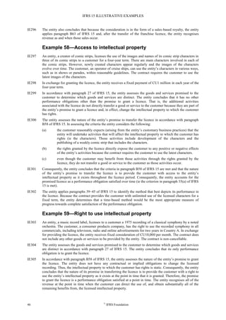 IFRS 15 ILLUSTRATIVE EXAMPLES
46 ©
IFRS Foundation
IE296 The entity also concludes that because the consideration is in the form of a sales-based royalty, the entity
applies paragraph B63 of IFRS 15 and, after the transfer of the franchise licence, the entity recognises
revenue as and when those sales occur.
Example 58—Access to intellectual property
IE297 An entity, a creator of comic strips, licenses the use of the images and names of its comic strip characters in
three of its comic strips to a customer for a four-year term. There are main characters involved in each of
the comic strips. However, newly created characters appear regularly and the images of the characters
evolve over time. The customer, an operator of cruise ships, can use the entity’s characters in various ways,
such as in shows or parades, within reasonable guidelines. The contract requires the customer to use the
latest images of the characters.
IE298 In exchange for granting the licence, the entity receives a fixed payment of CU1 million in each year of the
four-year term.
IE299 In accordance with paragraph 27 of IFRS 15, the entity assesses the goods and services promised to the
customer to determine which goods and services are distinct. The entity concludes that it has no other
performance obligations other than the promise to grant a licence. That is, the additional activities
associated with the licence do not directly transfer a good or service to the customer because they are part of
the entity’s promise to grant a licence and, in effect, change the intellectual property to which the customer
has rights.
IE300 The entity assesses the nature of the entity’s promise to transfer the licence in accordance with paragraph
B58 of IFRS 15. In assessing the criteria the entity considers the following:
(a) the customer reasonably expects (arising from the entity’s customary business practices) that the
entity will undertake activities that will affect the intellectual property to which the customer has
rights (ie the characters). Those activities include development of the characters and the
publishing of a weekly comic strip that includes the characters.
(b) the rights granted by the licence directly expose the customer to any positive or negative effects
of the entity’s activities because the contract requires the customer to use the latest characters.
(c) even though the customer may benefit from those activities through the rights granted by the
licence, they do not transfer a good or service to the customer as those activities occur.
IE301 Consequently, the entity concludes that the criteria in paragraph B58 of IFRS 15 are met and that the nature
of the entity’s promise to transfer the licence is to provide the customer with access to the entity’s
intellectual property as it exists throughout the licence period. Consequently, the entity accounts for the
promised licence as a performance obligation satisfied over time (ie the criterion in paragraph 35(a) of IFRS
15 is met).
IE302 The entity applies paragraphs 39–45 of IFRS 15 to identify the method that best depicts its performance in
the licence. Because the contract provides the customer with unlimited use of the licensed characters for a
fixed term, the entity determines that a time-based method would be the most appropriate measure of
progress towards complete satisfaction of the performance obligation.
Example 59—Right to use intellectual property
IE303 An entity, a music record label, licenses to a customer a 1975 recording of a classical symphony by a noted
orchestra. The customer, a consumer products company, has the right to use the recorded symphony in all
commercials, including television, radio and online advertisements for two years in Country A. In exchange
for providing the licence, the entity receives fixed consideration of CU10,000 per month. The contract does
not include any other goods or services to be provided by the entity. The contract is non-cancellable.
IE304 The entity assesses the goods and services promised to the customer to determine which goods and services
are distinct in accordance with paragraph 27 of IFRS 15. The entity concludes that its only performance
obligation is to grant the licence.
IE305 In accordance with paragraph B58 of IFRS 15, the entity assesses the nature of the entity’s promise to grant
the licence. The entity does not have any contractual or implied obligations to change the licensed
recording. Thus, the intellectual property to which the customer has rights is static. Consequently, the entity
concludes that the nature of its promise in transferring the licence is to provide the customer with a right to
use the entity’s intellectual property as it exists at the point in time that it is granted. Therefore, the promise
to grant the licence is a performance obligation satisfied at a point in time. The entity recognises all of the
revenue at the point in time when the customer can direct the use of, and obtain substantially all of the
remaining benefits from, the licensed intellectual property.
 