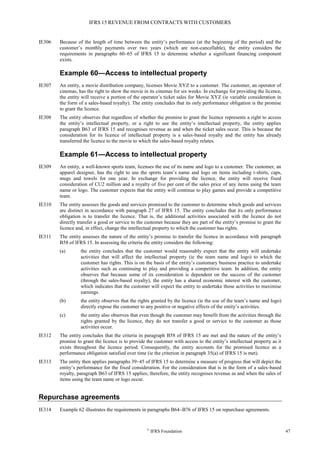 IFRS 15 REVENUE FROM CONTRACTS WITH CUSTOMERS
©
IFRS Foundation 47
IE306 Because of the length of time between the entity’s performance (at the beginning of the period) and the
customer’s monthly payments over two years (which are non-cancellable), the entity considers the
requirements in paragraphs 60–65 of IFRS 15 to determine whether a significant financing component
exists.
Example 60—Access to intellectual property
IE307 An entity, a movie distribution company, licenses Movie XYZ to a customer. The customer, an operator of
cinemas, has the right to show the movie in its cinemas for six weeks. In exchange for providing the licence,
the entity will receive a portion of the operator’s ticket sales for Movie XYZ (ie variable consideration in
the form of a sales-based royalty). The entity concludes that its only performance obligation is the promise
to grant the licence.
IE308 The entity observes that regardless of whether the promise to grant the licence represents a right to access
the entity’s intellectual property, or a right to use the entity’s intellectual property, the entity applies
paragraph B63 of IFRS 15 and recognises revenue as and when the ticket sales occur. This is because the
consideration for its licence of intellectual property is a sales-based royalty and the entity has already
transferred the licence to the movie to which the sales-based royalty relates.
Example 61—Access to intellectual property
IE309 An entity, a well-known sports team, licenses the use of its name and logo to a customer. The customer, an
apparel designer, has the right to use the sports team’s name and logo on items including t-shirts, caps,
mugs and towels for one year. In exchange for providing the licence, the entity will receive fixed
consideration of CU2 million and a royalty of five per cent of the sales price of any items using the team
name or logo. The customer expects that the entity will continue to play games and provide a competitive
team.
IE310 The entity assesses the goods and services promised to the customer to determine which goods and services
are distinct in accordance with paragraph 27 of IFRS 15. The entity concludes that its only performance
obligation is to transfer the licence. That is, the additional activities associated with the licence do not
directly transfer a good or service to the customer because they are part of the entity’s promise to grant the
licence and, in effect, change the intellectual property to which the customer has rights.
IE311 The entity assesses the nature of the entity’s promise to transfer the licence in accordance with paragraph
B58 of IFRS 15. In assessing the criteria the entity considers the following:
(a) the entity concludes that the customer would reasonably expect that the entity will undertake
activities that will affect the intellectual property (ie the team name and logo) to which the
customer has rights. This is on the basis of the entity’s customary business practice to undertake
activities such as continuing to play and providing a competitive team. In addition, the entity
observes that because some of its consideration is dependent on the success of the customer
(through the sales-based royalty), the entity has a shared economic interest with the customer,
which indicates that the customer will expect the entity to undertake those activities to maximise
earnings.
(b) the entity observes that the rights granted by the licence (ie the use of the team’s name and logo)
directly expose the customer to any positive or negative effects of the entity’s activities.
(c) the entity also observes that even though the customer may benefit from the activities through the
rights granted by the licence, they do not transfer a good or service to the customer as those
activities occur.
IE312 The entity concludes that the criteria in paragraph B58 of IFRS 15 are met and the nature of the entity’s
promise to grant the licence is to provide the customer with access to the entity’s intellectual property as it
exists throughout the licence period. Consequently, the entity accounts for the promised licence as a
performance obligation satisfied over time (ie the criterion in paragraph 35(a) of IFRS 15 is met).
IE313 The entity then applies paragraphs 39–45 of IFRS 15 to determine a measure of progress that will depict the
entity’s performance for the fixed consideration. For the consideration that is in the form of a sales-based
royalty, paragraph B63 of IFRS 15 applies; therefore, the entity recognises revenue as and when the sales of
items using the team name or logo occur.
Repurchase agreements
IE314 Example 62 illustrates the requirements in paragraphs B64–B76 of IFRS 15 on repurchase agreements.
 