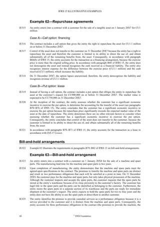 IFRS 15 ILLUSTRATIVE EXAMPLES
48 ©
IFRS Foundation
Example 62—Repurchase agreements
IE315 An entity enters into a contract with a customer for the sale of a tangible asset on 1 January 20X7 for CU1
million.
Case A—Call option: financing
IE316 The contract includes a call option that gives the entity the right to repurchase the asset for CU1.1 million
on or before 31 December 20X7.
IE317 Control of the asset does not transfer to the customer on 31 December 20X7 because the entity has a right to
repurchase the asset and therefore the customer is limited in its ability to direct the use of, and obtain
substantially all of the remaining benefits from, the asset. Consequently, in accordance with paragraph
B66(b) of IFRS 15, the entity accounts for the transaction as a financing arrangement, because the exercise
price is more than the original selling price. In accordance with paragraph B68 of IFRS 15, the entity does
not derecognise the asset and instead recognises the cash received as a financial liability. The entity also
recognises interest expense for the difference between the exercise price (CU1.1 million) and the cash
received (CU1 million), which increases the liability.
IE318 On 31 December 20X7, the option lapses unexercised; therefore, the entity derecognises the liability and
recognises revenue of CU1.1 million.
Case B—Put option: lease
IE319 Instead of having a call option, the contract includes a put option that obliges the entity to repurchase the
asset at the customer’s request for CU900,000 on or before 31 December 20X7. The market value is
expected to be CU750,000 on 31 December 20X7.
IE320 At the inception of the contract, the entity assesses whether the customer has a significant economic
incentive to exercise the put option, to determine the accounting for the transfer of the asset (see paragraphs
B70–B76 of IFRS 15). The entity concludes that the customer has a significant economic incentive to
exercise the put option because the repurchase price significantly exceeds the expected market value of the
asset at the date of repurchase. The entity determines there are no other relevant factors to consider when
assessing whether the customer has a significant economic incentive to exercise the put option.
Consequently, the entity concludes that control of the asset does not transfer to the customer, because the
customer is limited in its ability to direct the use of, and obtain substantially all of the remaining benefits
from, the asset.
IE321 In accordance with paragraphs B70–B71 of IFRS 15, the entity accounts for the transaction as a lease in
accordance with IAS 17 Leases.
Bill-and-hold arrangements
IE322 Example 63 illustrates the requirements in paragraphs B79–B82 of IFRS 15 on bill-and-hold arrangements.
Example 63—Bill-and-hold arrangement
IE323 An entity enters into a contract with a customer on 1 January 20X8 for the sale of a machine and spare
parts. The manufacturing lead time for the machine and spare parts is two years.
IE324 Upon completion of manufacturing, the entity demonstrates that the machine and spare parts meet the
agreed-upon specifications in the contract. The promises to transfer the machine and spare parts are distinct
and result in two performance obligations that each will be satisfied at a point in time. On 31 December
20X9, the customer pays for the machine and spare parts, but only takes physical possession of the machine.
Although the customer inspects and accepts the spare parts, the customer requests that the spare parts be
stored at the entity’s warehouse because of its close proximity to the customer’s factory. The customer has
legal title to the spare parts and the parts can be identified as belonging to the customer. Furthermore, the
entity stores the spare parts in a separate section of its warehouse and the parts are ready for immediate
shipment at the customer’s request. The entity expects to hold the spare parts for two to four years and the
entity does not have the ability to use the spare parts or direct them to another customer.
IE325 The entity identifies the promise to provide custodial services as a performance obligation because it is a
service provided to the customer and it is distinct from the machine and spare parts. Consequently, the
entity accounts for three performance obligations in the contract (the promises to provide the machine, the
 