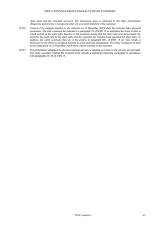 IFRS 15 REVENUE FROM CONTRACTS WITH CUSTOMERS
©
IFRS Foundation 49
spare parts and the custodial services). The transaction price is allocated to the three performance
obligations and revenue is recognised when (or as) control transfers to the customer.
IE326 Control of the machine transfers to the customer on 31 December 20X9 when the customer takes physical
possession. The entity assesses the indicators in paragraph 38 of IFRS 15 to determine the point in time at
which control of the spare parts transfers to the customer, noting that the entity has received payment, the
customer has legal title to the spare parts and the customer has inspected and accepted the spare parts. In
addition, the entity concludes that all of the criteria in paragraph B81 of IFRS 15 are met, which is
necessary for the entity to recognise revenue in a bill-and-hold arrangement. The entity recognises revenue
for the spare parts on 31 December 20X9 when control transfers to the customer.
IE327 The performance obligation to provide custodial services is satisfied over time as the services are provided.
The entity considers whether the payment terms include a significant financing component in accordance
with paragraphs 60–65 of IFRS 15.
 